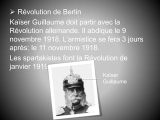  Révolution de Berlin
Kaïser Guillaume doit partir avec la
Révolution allemande. Il abdique le 9
novembre 1918. L’armistice se fera 3 jours
après: le 11 novembre 1918.
Les spartakistes font la Révolution de
janvier 1919.
Kaïser
Guillaume
 