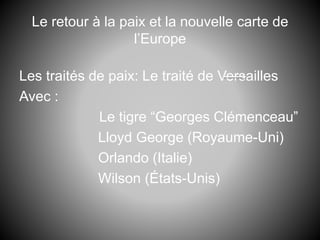 Le retour à la paix et la nouvelle carte de
l’Europe
Les traités de paix: Le traité de Versailles
Avec :
Le tigre “Georges Clémenceau”
Lloyd George (Royaume-Uni)
Orlando (Italie)
Wilson (États-Unis)
 