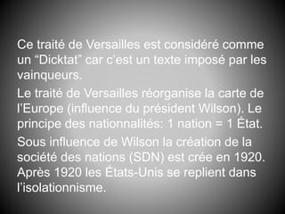 Ce traité de Versailles est considéré comme
un “Dicktat” car c’est un texte imposé par les
vainqueurs.
Le traité de Versailles réorganise la carte de
l’Europe (influence du président Wilson). Le
principe des nationnalités: 1 nation = 1 État.
Sous influence de Wilson la création de la
société des nations (SDN) est crée en 1920.
Après 1920 les États-Unis se replient dans
l’isolationnisme.
 