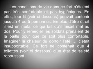 Les conditions de vie dans ce fort n’étaient
pas très confortable et pas hygiéniques. En
effet, leur lit (voir ci dessous) pouvait contenir
jusqu’à 4 ou 5 personnes. En plus d’être étroit
il est en métal ce qui fait qu’il faisait mal au
dos. Pour y remédier les soldats prenaient de
la paille pour que ce soit plus confortable.
Imaginer la chaleur du dortoir l’été … c’était
insupportable. Ce fort ne contenait que 4
toilettes (voir ci dessous) d’un état de saleté
repoussant.
 