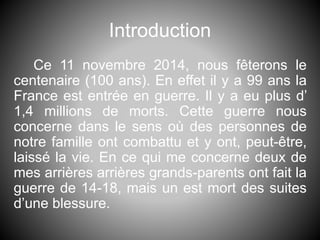 Introduction
Ce 11 novembre 2014, nous fêterons le
centenaire (100 ans). En effet il y a 99 ans la
France est entrée en guerre. Il y a eu plus d’
1,4 millions de morts. Cette guerre nous
concerne dans le sens où des personnes de
notre famille ont combattu et y ont, peut-être,
laissé la vie. En ce qui me concerne deux de
mes arrières arrières grands-parents ont fait la
guerre de 14-18, mais un est mort des suites
d’une blessure.
 