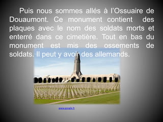 Puis nous sommes allés à l’Ossuaire de
Douaumont. Ce monument contient des
plaques avec le nom des soldats morts et
enterré dans ce cimetière. Tout en bas du
monument est mis des ossements de
soldats. Il peut y avoir des allemands.
www.google.fr
 