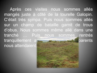 Après ces visites nous sommes allés
mangés juste à côté de la tourelle Galopin.
C’était très sympa. Puis nous sommes allés
sur un champ de bataille garnit de trous
d’obus. Nous sommes même allé dans une
tranché … Puis nous sommes rentrés
tranquillement au collège où nous parents
nous attendaient.
 