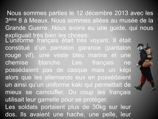 Nous sommes parties le 12 décembre 2013 avec les
3ème 8 à Meaux. Nous sommes allées au musée de la
Grande Guerre. Nous avons eu une guide, qui nous
expliquait très bien les choses:
L’uniforme français était très voyant. Il était
constitué d’un pantalon garance (pantalon
rouge vif), une veste bleu marine et une
chemise blanche. Les français ne
possédaient pas de casque mais un képi
alors que les allemands eux en possédaient
un ainsi qu’un uniforme kaki qui permettait de
mieux se camoufler. Du coup les français
utilisait leur gamelle pour se protéger.
Les soldats portaient plus de 30kg sur leur
dos. Ils avaient une hache, une pelle, leur
 