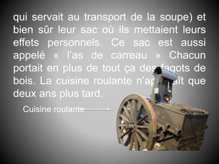 qui servait au transport de la soupe) et
bien sûr leur sac où ils mettaient leurs
effets personnels. Ce sac est aussi
appelé « l’as de carreau » Chacun
portait en plus de tout ça des fagots de
bois. La cuisine roulante n’apparaît que
deux ans plus tard.
Cuisine roulante
 