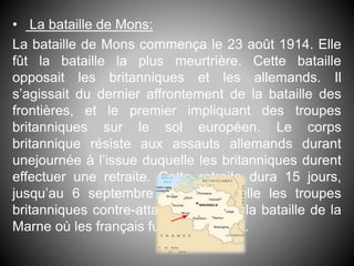 • La bataille de Mons:
La bataille de Mons commença le 23 août 1914. Elle
fût la bataille la plus meurtrière. Cette bataille
opposait les britanniques et les allemands. Il
s’agissait du dernier affrontement de la bataille des
frontières, et le premier impliquant des troupes
britanniques sur le sol européen. Le corps
britannique résiste aux assauts allemands durant
unejournée à l’issue duquelle les britanniques durent
effectuer une retraite. Cette retraite dura 15 jours,
jusqu’au 6 septembre date à laquelle les troupes
britanniques contre-attaquent lors de la bataille de la
Marne où les français furent victorieux.
 