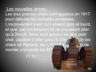 Les nouvelles armes:
Les tout premier chars sont apparus en 1917
pour détruire les barbelés ennemies.
L’inconvénient s’est qu’il étaient gros et lourd,
et que, par conséquent ils ne pouvaient aller
qu’à 2km/h. Alors sont apparu de plus petit
char, capable d’aller jusqu’à 20km/h. Puis les
chars de Renault, les « FT 17 » capables de
monter une pente de 45°
F7 17
 
