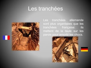 Les tranchées
Les tranchées allemande
sont plus organisées que les
tranchées française: ils
mettent de la taule sur les
parois pour amortir les chocs.
 