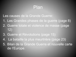 Plan
Les causes de la Grande Guerre:
1. Les Grandes phases de la guerre (page 8)
2. Guerre totale et violence de masse (page
12)
3. Guerre et Révolutions (page 15)
4. La bataille la plus meurtrière (page 23)
5. Bilan de la Grande Guerre et nouvelle carte
de l’Europe.
 