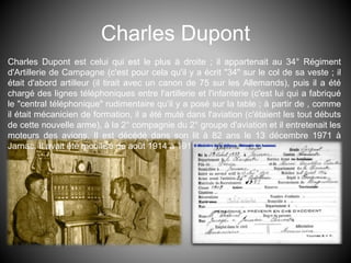 Charles Dupont
Charles Dupont est celui qui est le plus à droite ; il appartenait au 34° Régiment
d'Artillerie de Campagne (c'est pour cela qu'il y a écrit "34" sur le col de sa veste ; il
était d'abord artilleur (il tirait avec un canon de 75 sur les Allemands), puis il a été
chargé des lignes téléphoniques entre l'artillerie et l'infanterie (c'est lui qui a fabriqué
le "central téléphonique" rudimentaire qu’il y a posé sur la table ; à partir de , comme
il était mécanicien de formation, il a été muté dans l'aviation (c'étaient les tout débuts
de cette nouvelle arme), à la 2° compagnie du 2° groupe d'aviation et il entretenait les
moteurs des avions. Il est décédé dans son lit à 82 ans le 13 décembre 1971 à
Jarnac. Il avait été mobilisé de août 1914 à 1918.
 