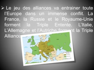  Le jeu des alliances va entrainer toute
l’Europe dans un immense conflit. La
France, la Russie et le Royaume-Unie
forment la Triple Entente. L’Italie,
L’Allemagne et l’Autriche forment la Triple
Alliance.
 