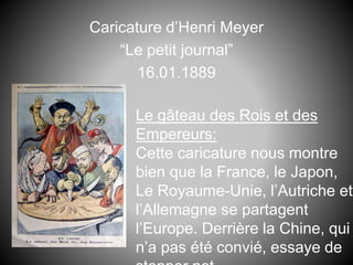 Caricature d’Henri Meyer
“Le petit journal”
16.01.1889
Le gâteau des Rois et des
Empereurs:
Cette caricature nous montre
bien que la France, le Japon,
Le Royaume-Unie, l’Autriche et
l’Allemagne se partagent
l’Europe. Derrière la Chine, qui
n’a pas été convié, essaye de
 