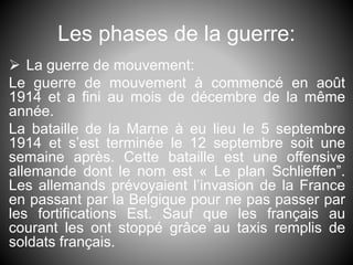 Les phases de la guerre:
 La guerre de mouvement:
Le guerre de mouvement à commencé en août
1914 et a fini au mois de décembre de la même
année.
La bataille de la Marne à eu lieu le 5 septembre
1914 et s’est terminée le 12 septembre soit une
semaine après. Cette bataille est une offensive
allemande dont le nom est « Le plan Schlieffen”.
Les allemands prévoyaient l’invasion de la France
en passant par la Belgique pour ne pas passer par
les fortifications Est. Sauf que les français au
courant les ont stoppé grâce au taxis remplis de
soldats français.
 