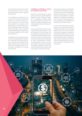 tion des données fournies par les clients
qui permet de leur proposer un porte-
feuille personnalisé et unique, répondant
à leurs attentes.
Si les plateformes robo-advisors sont
en plein essor en Europe et surtout aux
Etats-Unis, les produits financiers au-
jourd’hui proposés ne sont pas encore
très diversifiés. Pour répondre à cette
problématique, le second objectif de ce
POC a été d’élargir le spectre de produits
financiers proposé en créant un panel de
produits disponibles plus complexes que
ceux utilisés actuellement sur le marché
des robo-advisors.
En travaillant sur les potentiels axes d’opti-
misation de la technologie des robo-advi-
sors, Sia Partners s’est forgé la conviction
que ce nouveau type de plateformes de
gestion d’actifs prendra une place signi-
ficative dans le paysage financier de de-
main grâce à l’émergence d’un nouveau
business model.
L’intelligence artificielle au service
de la clientèle mass affluent
Aujourd’hui, les robo-advisors ne gèrent
qu’une part infime du montant global de
l’épargne, mais leur évolution et l’utilisa-
tion de l’intelligence artificielle devrait
leur permettre d’accéder à une part de la
population jusqu’alors inexploitée, en leur
proposant des produits plus complexes et
personnalisés.
Si les particuliers les plus aisés ont accès
à des services de gestion privée, ce n’est
pas forcément le cas du segment haut
de clientèle dit mass affluent, ayant une
capacité d’investissement réelle, mais qui
ne peuvent recourir aux services de ges-
tionnaires de patrimoine, faute d’atteindre
les seuils d’investissements minimaux
ou découragés par les frais et commis-
sions élevés. C’est pourquoi cette classe
de population représente le marché cible
pour les robo-advisors dont les frais sont
moins élevés et sans barrière à l’entrée.
Si le principal avantage des gestionnaires
de patrimoine est de proposer une alloca-
tion d’actifs sur-mesure, les robo-advisors
actuels proposent pour le moment des
solutions plus standardisées. Toutefois,
l’utilisation de l’intelligence artificielle de-
vrait ouvrir la voie à un paramétrage très
fin et complètement personnalisé grâce à
l’exploitation des données du client.
En outre, les robo-advisors ne proposent
aujourd’hui que des produits financiers
standards (principalement des Exchange
Traded Funds ou ETF ), du fait de leurs
frais peu élevés. Cependant, une partie de
la clientèle souhaiterait avoir accès à une
gamme d’actifs plus diversifiés en termes
de rendement et de risque. La tendance se
dirige cependant, désormais vers la diver-
sification et l’augmentation des actifs pro-
posés, rendant les robo-advisors encore
plus attractifs.
10
 