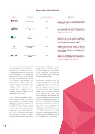carte bancaire représente un des moyens
de paiement les plus sécurisés. Elle ins-
pire d’ailleurs un sentiment de sécurité.
D’après l’Observatoire de la Sécurité des
Cartes de Paiement (OSCP), ce sentiment
se justifie notamment à travers des taux
de fraude historiquement bas (0,037%
en 2016) pour les paiements par carte
réalisés en France. Depuis la 3ème an-
née consécutive, ces taux sont en baisse,
soulignant un effort entrepris afin de sécu-
riser les transactions par carte. Le sans-
contact, quant à lui, est tout aussi sûr
comme le démontre la faiblesse du taux
de fraude en 2016 (0,020%).
L’Union Européenne, quant à elle, a démon-
tré une volonté de favoriser les moyens de
paiement rapides et accessibles. Depuis
l’application du règlement européen du 9
juin 2015, elle plafonne les commissions
d’interchange de paiement (CIP) à 0,3% de
la valeur de la transaction pour les cartes
de crédit, et à 0,2% pour les cartes de dé-
bit. Ces frais d’interchange sont réglés
entre banques : la banque du commer-
çant verse une commission à la banque
Les innovations de la carte bancaire
du porteur de la carte bancaire. La baisse
des CIP entraîne une diminution des coûts
pour les paiements par carte bancaire
pour le commerçant. L’acceptation des
cartes de paiement pour les petits mon-
tants est donc ainsi favorisée.
Deux nouvelles mesures permettent éga-
lement d’encourager les paiements par
carte bancaire : le paiement sans contact
(ou NFC) et les terminaux de paiement
électronique (TPE) innovants. Depuis le
1er janvier 2016, les TPE nouvellement
installés chez un commerçant sont équi-
pés de la fonction sans contact. Cette
fonction encourage les paiements par
carte bancaire notamment parce qu’ils de-
viennent plus rapides et plus pratiques. De
plus, des TPE innovants (ou mPOS), tels
que Square ou Izettle, permettent d’ac-
cepter le paiement par carte bancaire sur
n’importe quel dispositif (téléphone por-
table, tablette,…). Les petits commerçants
ou les artisans itinérants qui, jusqu’alors,
acceptaient seulement les paiements en
monnaie, peuvent maintenant se tourner
vers les paiements par carte bancaire.
Banque Innovation	 Date	de	lancement Explication
Cryptodynamique 2016 Changement toutes les heures du cryptogramme (code à 3
chiffres au dos de la carte) afin de lutter contre la fraude sur
des paiements en ligne
Paschi Combo:	4	cartes	
en	1
2012 4 fonctions : une carte de débit (Maestro), une carte de
crédit (MasterCard), ainsi que des fonctionnalités de
paiement sans contact (PayPass) et de paiement en ligne
(sans saisie de numéro en ligne)
Carte	bancaire	
interactive
2012 Carte bancaire munie d'un écran LCD de taille réduite, d'un
clavier à 10 chiffre et de boutons de validation, de
correction et de on-off. L’écran permet de générer un OTP
(one time password, ou mot de passe à usage unique),
utilisé ensuite pour valider un paiement en ligne.
Citevia:	Paiement	et	
transport
2012 Intégration de deux applications : Bancaire (elle fonctionne
comme une carte de paiement, avec ou sans contact) et
Transport (elle permet au porteur le chargement de titres
émis par le réseau de transport bus et tramway Citura de
Reims Métropole)
« Fid et	moi »	:	Paiement	
et	fidélité
2014 Solution	 CLO	(« Card Linked Offers »)	qui	vise	à	améliorer	 la	
fidélisation	 client	 en	intégrant	 les	cartes	de	fidélité	à	la	carte	
de	paiement.	Lors	d’un	 achat,	les	promotions	 et	points	 sont	
immédiatement	 appliqués	au	panier	 du	client.	
12
 