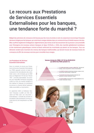 Le recours aux Prestations
de Services Essentiels
Externalisées pour les banques,
une tendance forte du marché ?
Malgré des prévisions de croissance à la hausse pour les mois et années à venir, la conjoncture économique française
demeure mitigée pour les banques, qui voient leurs marges réduites dans un contexte de taux d’intérêt toujours très bas.
Elles souffrent également d’obligations réglementaires plus fortes et de l’accroissement de la pression concurrentielle
avec l’émergence de nouveaux acteurs (banques en ligne, FinTechs…). Enfin, des marchés globalement tumultueux
et des événements géopolitiques comme le Brexit renforcent les incertitudes qui pèsent sur les banques. Tous ces
éléments rendent plus incertains les revenus des banques traditionnelles, qui doivent trouver de nouveaux leviers de
croissance et offrir de nouveaux services pour consolider leurs marges.
Les Prestations de Services
Essentiels Externalisées
Dans ce contexte, le recours aux Presta-
tions de Services Essentiels Externalisées
(ou PSEE) apparaît comme un levier de
croissance et de rationalisation des coûts.
Cette notion a été introduite par le CRBF
dans son Règlement n°97-02 du 21 février
1997 : « Activités externalisées : les activi-
tés pour lesquelles l'entreprise assujettie
confie à un tiers, de manière durable et à
titre habituel, la réalisatio de prestations
de services ou d'autres tâches opération-
nelles essentielles ou importantes ».
En septembre 2009, la Fédération Ban-
caire Française a publié une liste indi-
cative de PSEE dans son document «
Externalisation : Contrôle des activités ex-
ternalisées à des prestataires communs ».
Cette liste est une interprétation du CRBF
97-02.
Les	activités	elles-mêmes	soumises	au	CRBF	97-02	:	opérations	de	
banques,	services	de	paiements,	services	d’investissement
Les	activités	connexes	aux	opérations	et	services	ci-dessus,	 qui	ne	
sont	pas	pour	autant	soumises	 au	CRBF	97-02
Les	prestations	de	services	participant	à	l’exécution	des	
opérations	ou	services	mentionnés	ci-dessus
Les	autres	activités	qui	pourrait	avoir	un	impact	significatif	sur	les	
activités	mentionnées	ci-dessus
PSEE
Version révisée du CRBF n°97-02 du 05/05/2010
qui définit les PSEE (article 4-r)
24
 