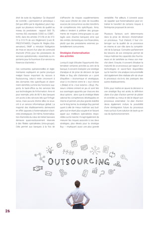 droit de suite du régulateur. Ce dispositif
de contrôle « permanent et périodique »
(tel que défini par le régulateur) peut s’ap-
puyer sur plusieurs normes de qualité au
niveau du prestataire : rapport SAS 70,
normes ISO, standards COSO ou COBIT...
Enfin, dans les articles 313-56 et de 313-
72 à 313-75 de son Règlement (Livre III.
PRESTATAIRES, Chapitre III. Règles d’ob-
servation), l’AMF a introduit l’obligation
de mise en œuvre d’un plan de continuité
d’activité (PCA) pour les prestataires de
services opérationnels « essentiels ou im-
portants pour la fourniture d’un service ou
l’exercice d’activités ».
Ces contraintes opérationnelles et régle-
mentaires expliquent en partie pourquoi
malgré l’essor important du recours à
l’outsourcing, celui-ci reste circonscrit à
des domaines très spécifiques et claire-
ment identifiés comme les fonctions sup-
ports, le back-office ou les services liés
aux technologies de l’information. Ainsi et
pour exemple, près de 80 % des banques
ont accès à des services tels que l’infogé-
rance, mais aucune d’entre elles ne sous-
crit à un service informatique global. La
majorité des établissements demeurent
en effet opposés à l’externalisation d’acti-
vités stratégiques. De même, l’externalisa-
tion d’activités du cœur de métier bancaire
demeure quasi-exclusivement réservée
à des filiales spécialisées (intra-groupe).
Cela permet aux banques à la fois de
s’affranchir de risques supplémentaires
mais aussi d’éviter de créer de nouvelles
sources de concurrence via des transferts
de compétences très spécifiques. Ainsi,
celles-ci tendent à préférer des groupe-
ments de moyens (intra-groupes ou par-
tagés avec d’autres banques) ainsi que
des entités domestiques non-financières,
plutôt que des prestataires externes po-
tentiellement concurrents.
Stratégies d’externalisation
des activités
Lorsqu’il s’agit d’étudier l’opportunité d’ex-
ternaliser certaines activités au sein de la
banque, il convient d’adopter une stratégie
d’analyse et de prise de décision de type
Make or Buy, afin d’atteindre un « point
d’équilibre » économique et stratégique,
situé à mi-chemin entre le « tout interne
» (Make) et le « tout externe » (Buy). Plu-
sieurs critères entrent en jeu et sont liés
aux avantages apportés par chacune des
deux options : alors que la stratégie Make
valorise les compétences développées en
interne et permet une plus grande stabilité
sur le long terme, la stratégie Buy permet
quant à elle de mieux maîtriser ses bud-
gets tout en étant plus souple et en faisant
appel aux meilleurs spécialistes dispo-
nibles sur le marché. Il s’agit également de
mesurer les risques associés à ces deux
stratégies, plus élevés pour la stratégie
Buy – impliquant aussi une plus grande
rentabilité. Par ailleurs, il convient aussi
de rappeler que l’externalisation peut en-
traîner le transfert de certains risques à
l’entreprise proposant le service.
Plusieurs facteurs sont déterminants
dans la prise de décision d’externaliser
un processus. Tout d’abord, il faut s’in-
terroger sur la qualité de ce processus
en interne et son rôle dans la compétiti-
vité de la banque. Connaître parfaitement
les besoins de son entreprise permet de
mieux maîtriser les capacités des fournis-
seurs et de satisfaire au mieux son mar-
ché client. Ensuite, il convient d’évaluer la
maturité de ce processus par rapport aux
technologies et savoir-faire disponibles
sur le marché. Une analyse concurrentielle
doit également être réalisée afin de situer
le processus vis-à-vis des pratiques des
autres établissements.
Enfin, pour mettre en œuvre la décision si
une stratégie Buy est actée, la définition
claire d’un plan d’action permet de piloter
et contrôler au mieux et dès le départ son
processus externalisé. Ce plan d’action
devra également inclure la possibilité
d’une réintégration future du processus
mais surtout d’une solution de back-up en
cas de dysfonctionnement.
26
 