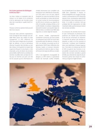 Est-il alors pertinent de distinguer
le DPO du CDO ?
Les deux métiers se rejoignent dans la
mesure où ils traitent de la protection
et de la valorisation des données prises
dans leur ensemble en qualité d’actif im-
matériel.
Plusieurs schémas opérationnels peuvent
être mis en œuvre :
D’une part, dans certaines organisations,
il est envisagé de faire émerger une véri-
table filière autour des métiers du data
management. Le DPO, différencié du
CDO, serait alors intégré dans la première
ligne de défense, ce qui lui permettrait
d’animer la gestion des données au sein
des métiers, et de garantir le respect des
exigences éthiques et sécuritaires. à titre
d’exemple, au lieu de détenir des données
personnelles indéfiniment ou d'utiliser des
données recueillies dans une ligne de mé-
tier pour en informer une autre, son rôle
est de s'assurer que les informations mi-
nimales nécessaires pour compléter une
transaction sont collectées et conservées.
Les CDO quant à eux ont pour objectif
d’exploiter au mieux les données et de les
rendre accessibles au niveau décisionnel.
Un certain nombre de recommandations
du DPO seront contraires aux objectifs du
CDO, et il semble compliqué d'éviter un tel
conflit d'intérêts. Ce scénario impliquerait la
nécessité de prévoir une deuxième ligne de
défense idoine. La création d’une filière data
exige donc un certain degré de maturité.
Un second modèle organisationnel
consisterait à fusionner ces deux postes
et impliquerait que le DPO se trouve dans
la deuxième ligne de défense, à l’instar du
CDO. Les données concernées par la ré-
glementation GDPR étant différentes des
données risques, ce scénario nécessite-
rait toutefois de mettre en place un dispo-
sitif de première ligne de défense complet.
Enfin, il est également envisageable de
désigner un DPO externe. Il permettrait
d’éviter les éventuels conflits d’intérêts
tout en bénéficiant d’une relation contrac-
tuelle libre. Cependant, il requiert un
temps d’adaptation aux rouages de l’orga-
nisation, contrairement au DPO interne qui
dispose d’une connaissance approfondie
de l’entreprise et des interlocuteurs à sol-
liciter. A ce stade, ce scénario n’est pas
privilégié dans les organisations de taille
importante telles que les banques traitant
des données sensibles.
En conclusion, les données étant de plus
en plus nombreuses et précieuses, leur
protection est d’autant plus importante
et les lois les concernant se resserrent.
Le dispositif de gestion des données re-
présente un enjeu à la fois business et
conformité / juridique, dont l’implémen-
tation sera spécifique à chaque organisa-
tion. C’est dans ce contexte que les CDO
et DPO occuperont des fonctions à res-
ponsabilité croissante dans les banques
traitant des données sensibles à grande
échelle, pour atteindre les objectifs de per-
formance, gestion des risques et confor-
mité aux exigences réglementaires.
29
 