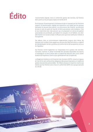 Édito Transformation digitale, mise en conformité, gestion des données, Sia Partners
fait le point sur les principaux enjeux de l’année 2018.
De la banque d’investissement à la banque privée en passant par les fonctions
support, la transformation digitale est aujourd’hui une réalité que les groupes
bancaires ne peuvent plus ignorer. La concurrence des fintechs, qui prennent
de plus en plus de parts de marché, ne fait qu’accentuer cette tendance. C’est
le cas notamment des robo-advisors qui, en proposant un service de gestion
automatisée de portefeuille, permettent de conquérir et de fidéliser une clien-
tèle friande d’un conseil simple et efficace ainsi que d’une tarification réduite et
transparente.
Par ailleurs, dans un environnement réglementaire toujours plus dense, les
banques sont incitées à faire appels aux services des RegTechs dans un objectif
de standardisation de leur processus de conformité et de transparence vis-à-vis
du régulateur.
Sia Partners revient également sur l’importance de la gestion des données.
Connaitre, maitriser et utiliser l’ensemble des données disponibles est devenu
un avantage et un atout certain dans un objectif de réduction des couts, d’amé-
lioration de l’expérience client et plus généralement de compétitivité.
Le Règlement Général sur la Protection des Données (GDPR), entrant en vigueur
en mai 2018, vient renforcer les obligations des acteurs bancaires en matière de
gestion des données personnelles : 90 millions d’euros en moyenne, c’est le coût
estimé par Sia Partners de la mise en conformité GDPR d’un groupe bancaire
du CAC40.
3
 