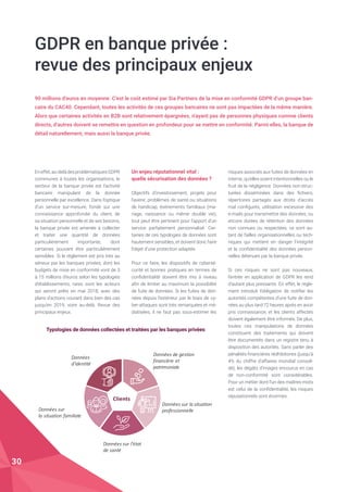 GDPR en banque privée :
revue des principaux enjeux
90 millions d’euros en moyenne. C’est le coût estimé par Sia Partners de la mise en conformité GDPR d’un groupe ban-
caire du CAC40. Cependant, toutes les activités de ces groupes bancaires ne sont pas impactées de la même manière.
Alors que certaines activités en B2B sont relativement épargnées, n’ayant pas de personnes physiques comme clients
directs, d’autres doivent se remettre en question en profondeur pour se mettre en conformité. Parmi elles, la banque de
détail naturellement, mais aussi la banque privée.
Eneffet,au-delàdesproblématiquesGDPR
communes à toutes les organisations, le
secteur de la banque privée est l’activité
bancaire manipulant de la donnée
personnelle par excellence. Dans l’optique
d’un service sur-mesure, fondé sur une
connaissance approfondie du client, de
sa situation personnelle et de ses besoins,
la banque privée est amenée à collecter
et traiter une quantité de données
particulièrement importante, dont
certaines pouvant être particulièrement
sensibles. Si le règlement est pris très au
sérieux par les banques privées, dont les
budgets de mise en conformité vont de 3
à 15 millions d’euros selon les typologies
d’établissements, rares sont les acteurs
qui seront prêts en mai 2018, avec des
plans d’actions courant dans bien des cas
jusqu’en 2019, voire au-delà. Revue des
principaux enjeux.
Typologies de données collectées et traitées par les banques privées
Un enjeu réputationnel vital :
quelle sécurisation des données ?
Objectifs d’investissement, projets pour
l’avenir, problèmes de santé ou situations
de handicap, événements familiaux (ma-
riage, naissance ou même double vie),
tout peut être pertinent pour l’apport d’un
service parfaitement personnalisé. Cer-
taines de ces typologies de données sont
hautement sensibles, et doivent donc faire
l’objet d’une protection adaptée.
Pour ce faire, les dispositifs de cybersé-
curité et bonnes pratiques en termes de
confidentialité doivent être mis à niveau
afin de limiter au maximum la possibilité
de fuite de données. Si les fuites de don-
nées depuis l’extérieur par le biais de cy-
ber-attaques sont très remarquées et mé-
diatisées, il ne faut pas sous-estimer les
risques associés aux fuites de données en
interne, qu’elles soient intentionnelles ou le
fruit de la négligence. Données non-struc-
turées disséminées dans des fichiers,
répertoires partagés aux droits d’accès
mal configurés, utilisation excessive des
e-mails pour transmettre des données, ou
encore durées de rétention des données
non connues ou respectées, ce sont au-
tant de failles organisationnelles ou tech-
niques qui mettent en danger l’intégrité
et la confidentialité des données person-
nelles détenues par la banque privée.
Si ces risques ne sont pas nouveaux,
l’entrée en application de GDPR les rend
d’autant plus pressants. En effet, le règle-
ment introduit l’obligation de notifier les
autorités compétentes d’une fuite de don-
nées au plus tard 72 heures après en avoir
pris connaissance, et les clients affectés
doivent également être informés. De plus,
toutes ces manipulations de données
constituent des traitements qui doivent
être documentés dans un registre tenu à
disposition des autorités. Sans parler des
pénalités financières rédhibitoires (jusqu’à
4% du chiffre d’affaires mondial consoli-
dé), les dégâts d’images encourus en cas
de non-conformité sont considérables.
Pour un métier dont l’un des maîtres-mots
est celui de la confidentialité, les risques
réputationnels sont énormes.
Données	
d’identité
Données	sur	l’état	
de	santé
Données	de	gestion
financière	et	
patrimoniale
Données	sur	la	situation
professionnelleDonnées	sur	
la	situation	familiale
Clients
30
 