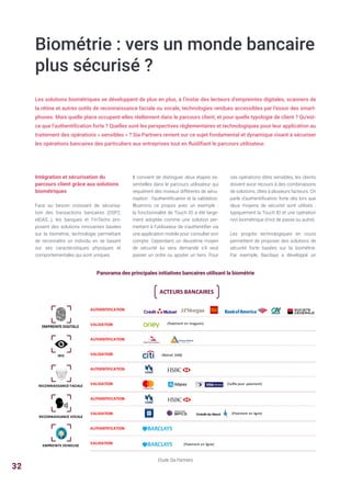 Biométrie : vers un monde bancaire
plus sécurisé ?
Les solutions biométriques se développent de plus en plus, à l’instar des lecteurs d’empreintes digitales, scanners de
la rétine et autres outils de reconnaissance faciale ou vocale, technologies rendues accessibles par l’essor des smart-
phones. Mais quelle place occupent-elles réellement dans le parcours client, et pour quelle typologie de client ? Qu’est-
ce que l’authentification forte ? Quelles sont les perspectives réglementaires et technologiques pour leur application au
traitement des opérations « sensibles » ? Sia Partners revient sur ce sujet fondamental et dynamique visant à sécuriser
les opérations bancaires des particuliers aux entreprises tout en fluidifiant le parcours utilisateur.
Intégration et sécurisation du
parcours client grâce aux solutions
biométriques
Face au besoin croissant de sécurisa-
tion des transactions bancaires (DSP2,
eIDAS…), les banques et FinTechs pro-
posent des solutions innovantes basées
sur la biométrie, technologie permettant
de reconnaître un individu en se basant
sur ses caractéristiques physiques et
comportementales qui sont uniques.
Panorama des principales initiatives bancaires utilisant la biométrie
Il convient de distinguer deux étapes es-
sentielles dans le parcours utilisateur qui
requièrent des niveaux différents de sécu-
risation : l’authentification et la validation.
Illustrons ce propos avec un exemple :
la fonctionnalité de Touch ID a été large-
ment adoptée comme une solution per-
mettant à l’utilisateur de s’authentifier via
une application mobile pour consulter son
compte. Cependant, un deuxième moyen
de sécurité lui sera demandé s’il veut
passer un ordre ou ajouter un tiers. Pour
ces opérations dites sensibles, les clients
doivent avoir recours à des combinaisons
de solutions, dites à plusieurs facteurs. On
parle d’authentification forte dès lors que
deux moyens de sécurité sont utilisés  :
typiquement la Touch ID et une opération
non biométrique (mot de passe ou autre).
Les progrès technologiques en cours
permettent de proposer des solutions de
sécurité forte basées sur la biométrie.
Par exemple, Barclays a développé un
Etude Sia Partners
ACTEURS	BANCAIRES
AUTHENTIFICATION
VALIDATION
AUTHENTIFICATION
VALIDATION
AUTHENTIFICATION
VALIDATION
AUTHENTIFICATION
VALIDATION
AUTHENTIFICATION
VALIDATION
(Paiement	en	magasin)
(Retrait	 DAB)
(Selfie	pour	 paiement)
(Paiement	en	ligne)
(Paiement	en	ligne)
EMPREINTE	DIGITALE
IRIS
RECONNAISSANCE	FACIALE
RECONNAISSANCE	VOCALE
EMPREINTE	VEINEUSE
32
 