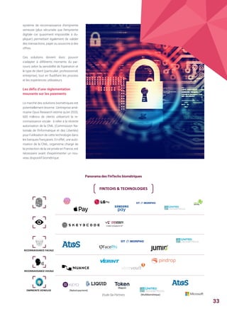 Panorama des FinTechs biométriques
système de reconnaissance d’empreinte
veineuse (plus sécurisée que l’empreinte
digitale car quasiment impossible à du-
pliquer) permettant également de valider
des transactions, payer ou souscrire à des
offres.
Ces solutions doivent donc pouvoir
s’adapter à différents moments du par-
cours selon la sensibilité de l’opération et
le type de client (particulier, professionnel,
entreprise), tout en fluidifiant les process
et les expériences utilisateurs.
Les défis d’une réglementation
mouvante sur les paiements
Le marché des solutions biométriques est
potentiellement énorme. L’entreprise amé-
ricaine Opus Research estime qu’en 2020,
600 millions de clients utiliseront la re-
connaissance vocale : à relier à la récente
autorisation de la CNIL (Commission Na-
tionale de l'Informatique et des Libertés)
pour l’utilisation de cette technologie dans
les banques françaises. En effet, une auto-
risation de la CNIL, organisme chargé de
la protection de la vie privée en France, est
nécessaire avant d’expérimenter un nou-
veau dispositif biométrique.
Etude Sia Partners
FINTECHS		TECHNOLOGIES
RECONNAISSANCE	FACIALE
RECONNAISSANCE	VOCALE
EMPREINTE	VEINEUSE (Naked	payment)
(Bague)
(Multibiométrique)
33
 