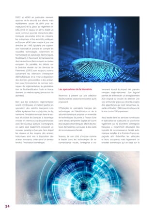 DSP2 et eIDAS en particulier viennent
apporter de la sécurité aux clients mais
représentent autant de défis pour les
institutions de la place. Le règlement eI-
DAS, entré en vigueur en 2016, établit un
socle commun pour les interactions élec-
troniques sécurisées entre les citoyens,
les entreprises et les autorités publiques
en Europe. eIDAS vient mettre à jour une
directive de 1999, ajoutant une supervi-
sion nationale et prenant en compte les
nouvelles technologies notamment en
harmonisant les signatures électroniques,
flexibilisant et favorisant la transparence
des transactions électroniques au niveau
européen. En parallèle, les débats sur
la Directive révisée sur les Services de
Paiements (DSP2) sont toujours ouverts
concernant les interfaces d’interaction
clients/banques et la mise à disposition
des données personnelles à des acteurs
tiers avec l’introduction de normes tech-
niques de réglementation, la généralisa-
tion de l’authentification forte et l’enca-
drement du web-scraping (extraction de
données).
Bien que les évolutions réglementaires
soient nombreuses et mettent parfois en
opposition des intérêts divergents cela
reflète également les opportunités, le dy-
namisme, l’émulation existant dans le sec-
teur, et pousse les banques à davantage
innover en interne ou via des partenariats
avec de nouveaux acteurs. Contraignant,
ce cadre peut également consacrer un
nouveau paradigme bancaire dans lequel
les réseaux et les moyens des acteurs
historiques sont mis à disposition des
acteurs innovants, créant ainsi un terreau
fertile à l’innovation biométrique.
Les spécialistes de la biométrie
Revenons à présent sur une sélection
d’acteurs et les solutions innovantes qu’ils
proposent.
OT-Morpho, le spécialiste français des
technologies de l'identification et de la
sécurité numérique propose un ensemble
de technologies de pointe, à l’instar d’une
carte bleue à empreinte digitale et fournit
des solutions biométriques allant des lec-
teurs d’empreintes veineuses à des outils
de reconnaissance faciale.
Nuance, de son côté, s’impose comme
le leader dans les technologies de re-
connaissance vocale, l’entreprise a no-
tamment équipé la plupart des grandes
banques anglo-saxonnes. Son logiciel
permet de différencier un enregistrement
d’un original ou encore de détecter une
voix enrhumée grâce aux récents progrès
des algorithmes qui sont désormais ca-
pables d’étudier 1 000 caractéristiques de
la voix contre 100 auparavant.
Atos, leader dans les services numériques
et spécialiste de la sécurité, se positionne
également sur la biométrie. L’entreprise
française a notamment développé des
logiciels de reconnaissance faciale auto-
matique installés à la frontière franco-es-
pagnole afin d’identifier les véhicules
et leurs occupants mais également un
bracelet biométrique qui se base sur la
34
 