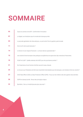 SOMMAIRE
05
07
09
11
14
16
18
21
24
27
30
32
Enjeux du secteur de la BFI : Conformité et Innovation
Le digital, une révolution pour le monde de la banque privée
La seconde génération de robo-advisors, un pont entre l’IA et la gestion patrimoniale
Est-ce la fin de la carte bancaire ?
Le bitcoin et ses impacts financiers : La future devise supranationale ?
Une volonté d’harmonisation des pratiques européennes de supervision des institutions financières
ICAAP et ILAAP : Quelles attentes de la BCE pour les prochaines années ?
De l’importance d’une fonction ALM de second niveau robuste
Le recours aux Prestations de Services Essentiels Externalisées pour les banques, une tendance forte du marché ?
Chief Data Officer (CDO) vs Data Protection Officer (DPO) : Focus sur les métiers clés de la gestion des données
GDPR en banque privée : Revue des principaux enjeux
Biométrie : Vers un monde bancaire plus sécurisé ?
4
 