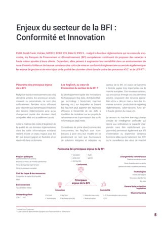 Enjeux du secteur de la BFI :
Conformité et Innovation
EMIR, Dodd-Frank, Volcker, MiFID 2, BCBS 239, Bâle IV, IFRS 9… malgré la lourdeur réglementaire qui ne cesse de s’ac-
croitre, les Banques de Financement et d’Investissement (BFI) européennes continuent de proposer des services à
haute valeur ajoutée à leurs clients. Cependant, elles peinent à augmenter leur rentabilité dans un environnement de
taux d’intérêts faibles et de hausse constante des coûts de mise en conformité réglementaire accentués également par
les enjeux de gestion et de mise à jour de la qualité des données client dans le cadre des processus KYC1
et de LCB-FT2
.
Panorama des principaux enjeux
de la BFI
Malgré de lourds investissements ces cinq
dernières années, les processus actuels,
manuels ou automatisés, ne sont plus
suffisamment flexibles et/ou efficaces
pour répondre aux dynamiques évolutives
des besoins réglementaires ainsi qu’au
changement rapide des données client
auxquelles elles ont actuellement accès.
Ainsi, la maîtrise des coûts et la gestion de
la qualité de ces données réglementaires
dans les outils informatiques existants
restent encore un enjeu majeur pour les
BFI qui doivent gagner en flexibilité et en
réactivité dans ce domaine.
1
Know Your Customer
2
Lutte contre le Blanchiment d’argent et le Financement du Terrorisme
Les RegTech, au cœur de
l’innovation du secteur de la BFI ?
Le développement rapide des innovations
technologiques (big data, distributed led-
ger technology / blockchain, machine
learning, etc.) sur lesquelles se basent
les RegTech peut apporter des réponses
efficaces à l’ensemble de ces défis à
condition de capitaliser sur les projets de
rationalisation et d’optimisation des outils
informatiques déjà initiés.
Considérées de prime abord comme des
concurrentes, les RegTech sont nom-
breuses à avoir revu leur modèle en se
positionnant en tant que fournisseurs
de solutions intégrées et adaptées au
Panorama des principaux enjeux de la BFI
secteur de la BFI, en raison de barrières
à l’entrée jugées trop importantes sur le
marché européen. Ces nouveaux acteurs,
qui ont surtout émergé ces cinq dernières
années, proposent des services spécia-
lisés et/ou « clés en main » dans les do-
maines suivants : production de reporting
réglementaires, cyber-sécurité, lutte an-
ti-fraude, gestion du risque, etc.
Le recours au machine learning (champ
d'étude de l’intelligence artificielle qui
donne aux ordinateurs la capacité d'ap-
prendre sans être explicitement pro-
grammés) permettrait également aux BFI
d’externaliser ou d’optimiser certaines
fonctions telles que le traitement des KYC
ou la surveillance des abus de marché
Risques politiques
(administration US, Brexit)
Impacts au niveau du modèle opérationnel
Revue de l’agenda réglementaire
Perte du passeport européen
Coût du risque & des ressources
Contraintes de capital & de liquidité
RWA
Environnement
Taux d’intérêts faibles
Onboarding client
LCB-FT / KYC
Changements commerciaux
Plateformes électroniques
Perte d’intérêts selon les actifs
(dérivés de crédit & matières premières)
Technologies
Distributed ledgers
Nouveaux algorithmes
Big data
General data protection
regulation
Shadow Banking
Innovation Rentabilité
• FinTech • RegTech
• Technologies • Nouveaux produits
• Réduction des coûts • IT/ Automatisation des process
• Restructuration • STP
Conformité
• VOLCKER • EMIR
• BCBS 239 • MiFID II
• FATCA/CRS
Principaux
enjeux de la BFI
5
 