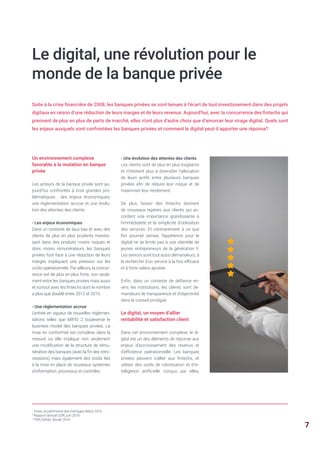 1
Insee, le patrimoine des ménages début 2015
2
Rapport annuel COR, juin 2016
3
TNS Sofrès, février 2016
Un environnement complexe
favorable à la mutation en banque
privée
Les acteurs de la banque privée sont au-
jourd’hui confrontés à trois grandes pro-
blématiques : des enjeux économiques,
une réglementation accrue et une évolu-
tion des attentes des clients.
- Les enjeux économiques
Dans un contexte de taux bas et avec des
clients de plus en plus prudents investis-
sant dans des produits moins risqués et
donc moins rémunérateurs, les banques
privées font face à une réduction de leurs
marges impliquant une pression sur les
coûts opérationnels. Par ailleurs, la concur-
rence est de plus en plus forte, non seule-
ment entre les banques privées mais aussi
et surtout avec les fintechs dont le nombre
a plus que doublé entre 2012 et 2015.
- Une réglementation accrue
L’entrée en vigueur de nouvelles réglemen-
tations telles que MIFID 2 bouleverse le
business model des banques privées. La
mise en conformité est complexe dans la
mesure où elle implique non seulement
une modification de la structure de rému-
nération des banques (avec la fin des rétro-
cessions) mais également des coûts liés
à la mise en place de nouveaux systèmes
d’information, processus et contrôles.
Suite à la crise financière de 2008, les banques privées se sont tenues à l’écart de tout investissement dans des projets
digitaux en raison d’une réduction de leurs marges et de leurs revenus. Aujourd’hui, avec la concurrence des fintechs qui
prennent de plus en plus de parts de marché, elles n’ont plus d’autre choix que d’amorcer leur virage digital. Quels sont
les enjeux auxquels sont confrontées les banques privées et comment le digital peut-il apporter une réponse?
- Une évolution des attentes des clients
Les clients sont de plus en plus exigeants
et n’hésitent plus à diversifier l’allocation
de leurs actifs entre plusieurs banques
privées afin de réduire leur risque et de
maximiser leur rendement.
De plus, l’essor des fintechs donnent
de nouveaux repères aux clients qui ac-
cordent une importance grandissante à
l’immédiateté et la simplicité d’utilisation
des services. Et contrairement à ce que
l’on pourrait penser, l’appétence pour le
digital ne se limite pas à une clientèle de
jeunes entrepreneurs de la génération Y.
Les seniors sont tout aussi demandeurs, à
la recherche d’un service à la fois efficace
et à forte valeur ajoutée.
Enfin, dans un contexte de défiance en-
vers les institutions, les clients sont de-
mandeurs de transparence et d’objectivité
dans le conseil prodigué.
Le digital, un moyen d’allier
rentabilité et satisfaction client
Dans cet environnement complexe, le di-
gital est un des éléments de réponse aux
enjeux d’accroissement des revenus et
d’efficience opérationnelle. Les banques
privées peuvent s’allier aux fintechs, et
utiliser des outils de robotisation et d’in-
telligence artificielle conçus par elles,
Le digital, une révolution pour le
monde de la banque privée
7
 