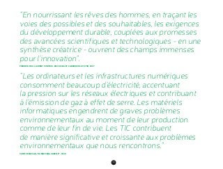 100
“En nourrissant les rêves des hommes, en traçant les
voies des possibles et des souhaitables, les exigences
du développement durable, couplées aux promesses
des avancées scientifiques et technologiques - en une
synthèse créatrice - ouvrent des champs immenses
pour l’innovation”.
PIERRE MUSSO, LAURENT PONTHOU, ERIC SEUILLET, FABRIQUER LE FUTUR, 2007
“Les ordinateurs et les infrastructures numériques
consomment beaucoup d’électricité, accentuant
la pression sur les réseaux électriques et contribuant
à l’émission de gaz à effet de serre. Les matériels
­informatiques engendrent de graves problèmes
environ­nementaux au moment de leur production
comme de leur fin de vie. Les TIC contribuent
de manière significative et croissante aux problèmes
environnementaux que nous rencontrons.”
SAN MURUGESAN, “HARNESSING GREEN IT”, 2008
 
