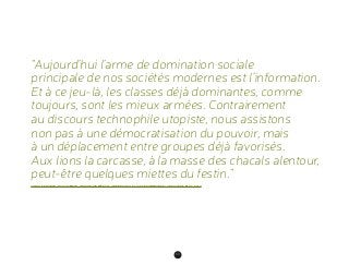 60
“Aujourd’hui l’arme de domination sociale
principale de nos sociétés modernes est l’information.
Et à ce jeu-là, les classes déjà dominantes, comme
toujours, sont les mieux armées. Contrairement
au discours technophile utopiste, nous assistons
non pas à une démocratisation du pouvoir, mais
à un déplacement entre groupes déjà favorisés.
Aux lions la carcasse, à la masse des chacals alentour,
peut-être quelques miettes du festin.”
CYRILLE FRANCK AKA CYCERON, “NOUVEAUX MÉDIAS, UNE NOUVELLE CLASSE DOMINANTE”, ARTICLE DE BLOG, 2010
 