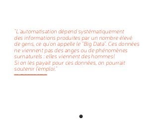 84
“L’automatisation dépend systématiquement
des informations produites par un nombre élevé
de gens, ce qu’on appelle le “Big Data”. Ces données
ne viennent pas des anges ou de phénomènes
surnaturels : elles viennent des hommes !
Si on les payait pour ces données, on pourrait
soutenir l’emploi.”
JARON LANIER, INTERVIEW DANS LE MONDE, 2013
 