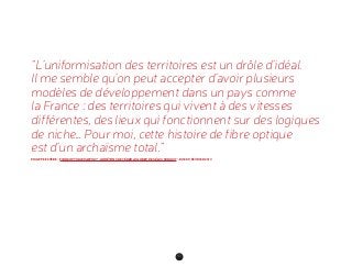 92
“L’uniformisation des territoires est un drôle d’idéal.
Il me semble qu’on peut accepter d’avoir plusieurs
modèles de développement dans un pays comme
la France : des territoires qui vivent à des vitesses
différentes, des lieux qui fonctionnent sur des logiques
de niche… Pour moi, cette histoire de fibre optique
est d’un archaïsme total.”
PHILIPPE ESTÈBE, “FIBRE OPTIQUE PARTOUT : ARRÊTONS DE CÉDER AU LOBBY DES ÉLUS RURAUX”, RUE 89, FÉVRIER 2013
 