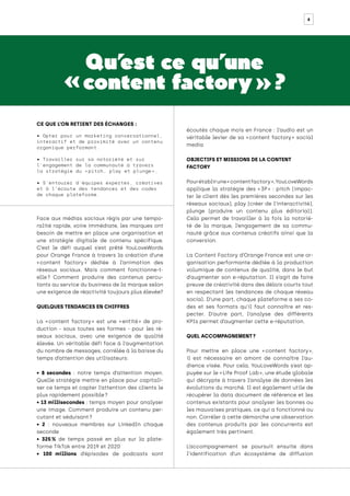 8
Qu’
est ce qu’une
« content factory » ?
Face aux médias sociaux régis par une tempo-
ralité rapide, voire immédiate, les marques ont
besoin de mettre en place une organisation et
une stratégie digitale de contenu spécifique.
C’est le défi auquel s’est prêté YouLoveWords
pour Orange France à travers la création d’une
« 
content factory 
» dédiée à l’animation des
réseaux sociaux. Mais comment fonctionne-t-
elle 
? Comment produire des contenus percu-
tants au service du business de la marque selon
une exigence de réactivité toujours plus élevée?
QUELQUES TENDANCES EN CHIFFRES
La « 
content factory 
» est une « 
entité 
» de pro-
duction - sous toutes ses formes - pour les ré-
seaux sociaux, avec une exigence de qualité
élevée. Un véritable défi face à l’augmentation
du nombre de messages, corrélée à la baisse du
temps d’attention des utilisateurs:
• 8 secondes : notre temps d’attention moyen.
Quelle stratégie mettre en place pour capitali-
ser ce temps et capter l’attention des clients le
plus rapidement possible ?
• 13 millisecondes : temps moyen pour analyser
une image. Comment produire un contenu per-
cutant et séduisant ?
• 2 : nouveaux membres sur LinkedIn chaque
seconde
• 325 % de temps passé en plus sur la plate-
forme TikTok entre 2019 et 2020
• 100 millions d’épisodes de podcasts sont
écoutés chaque mois en France : l’audio est un
véritable levier de sa « 
content factory 
» social
media
OBJECTIFS ET MISSIONS DE LA CONTENT
FACTORY
Pourétablirune« contentfactory »,YouLoveWords
applique la stratégie des « 
3P 
» : pitch (impac-
ter le client dès les premières secondes sur les
réseaux sociaux), play (créer de l’interactivité),
plunge (produire un contenu plus éditorial).
Cela permet de travailler à la fois la notorié-
té de la marque, l’engagement de sa commu-
nauté grâce aux contenus créatifs ainsi que la
conversion.
La Content Factory d’Orange France est une or-
ganisation performante dédiée à la production
volumique de contenus de qualité, dans le but
d’augmenter son e-réputation. Il s’agit de faire
preuve de créativité dans des délais courts tout
en respectant les tendances de chaque réseau
social. D’une part, chaque plateforme a ses co-
des et ses formats qu’il faut connaître et res-
pecter. D’autre part, l’analyse des différents
KPIs permet d’augmenter cette e-réputation.
QUEL ACCOMPAGNEMENT ?
Pour mettre en place une « 
content factory 
»,
il est nécessaire en amont de connaître l’au-
dience visée. Pour cela, YouLoveWords s’est ap-
puyée sur le « Life Proof Lab », une étude globale
qui décrypte à travers l’analyse de données les
évolutions du marché. Il est également utile de
récupérer la data document de référence et les
contenus existants pour analyser les bonnes ou
les mauvaises pratiques, ce qui a fonctionné ou
non. Corréler à cette démarche une observation
des contenus produits par les concurrents est
également très pertinent.
L’accompagnement se poursuit ensuite dans
l’identification d’un écosystème de diffusion
CE QUE L’ON RETIENT DES ÉCHANGES :
• Opter pour un marketing conversationnel,
interactif et de proximité avec un contenu
organique performant.
• Travailler sur sa notoriété et sur
l’engagement de la communauté à travers
la stratégie du « 
pitch, play et plunge 
».
• S’entourer d’équipes expertes, créatives
et à l’écoute des tendances et des codes
de chaque plateforme.
 