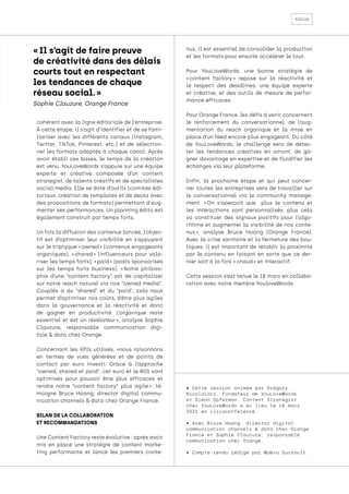 focus
cohérent avec la ligne éditoriale de l’entreprise.
À cette étape, il s’agit d’identifier et de se fami-
liariser avec les différents canaux (Instagram,
Twitter, TikTok, Pinterest, etc.) et de sélection-
ner les formats adaptés à chaque canal. Après
avoir établi ces bases, le temps de la création
est venu. YouLoveWords s’appuie sur une équipe
experte et créative composée d’un content
strategist, de talents créatifs et de spécialistes
social media. Elle se dote d’outils (comités édi-
toriaux, création de templates et de decks avec
des propositions de formats) permettant d'aug-
menter ses performances. Un planning édito est
également construit par temps forts.
Un fois la diffusion des contenus lancée, l’objec-
tif est d’optimiser leur visibilité en s’appuyant
sur le triptyque « owned » (contenus engageants
organiques), « 
shared 
» (influenceurs pour valo-
riser les temps forts), « paid » (posts sponsorisés
sur les temps forts business). « 
Notre philoso-
phie d’une “content factory” est de capitaliser
sur notre reach naturel via nos “owned media”.
Couplés à du “shared” et du “paid”, cela nous
permet d’optimiser nos coûts, d’être plus agiles
dans la gouvernance et la réactivité et donc
de gagner en productivité. L’organique reste
essentiel et est un révélateur 
», analyse Sophie
Clauzure, responsable communication digi-
tale & data chez Orange.
Concernant les KPIs utilisés, «nous raisonnons
en termes de vues générées et de points de
contact par euro investi. Grâce à l’approche
“owned, shared et paid”, cet euro et le ROI sont
optimisés pour pouvoir être plus efficaces et
rendre notre “content factory” plus agile 
», té-
moigne Bruce Hoang, director digital commu-
nication channels & data chez Orange France.
BILAN DE LA COLLABORATION
ET RECOMMANDATIONS
Une Content Factory reste évolutive : après avoir
mis en place une stratégie de content marke-
ting performante et lancé les premiers conte-
nus, il est essentiel de consolider la production
et les formats pour ensuite accélérer le tout.
Pour YouLoveWords, une bonne stratégie de
« 
content factory 
» repose sur la réactivité et
le respect des deadlines, une équipe experte
et créative, et des outils de mesure de perfor-
mance efficaces.
Pour Orange France, les défis à venir concernent
le renforcement du conversationnel, de l’aug-
mentation du reach organique et la mise en
place d’un feed encore plus engageant. Du côté
de YouLoveWords, le challenge sera de détec-
ter les tendances créatives en amont, de ga-
gner davantage en expertise et de fluidifier les
échanges via leur plateforme.
Enfin, la prochaine étape et qui peut concer-
ner toutes les entreprises sera de travailler sur
le conversationnel via le community manage-
ment. « 
On s’aperçoit que plus le contenu et
les interactions sont personnalisés, plus cela
va constituer des signaux positifs pour l’algo-
rithme et augmenter la visibilité de nos conte-
nus 
», analyse Bruce Hoang (Orange France).
Avec la crise sanitaire et la fermeture des bou-
tiques, il est important de rétablir la proximité
par le contenu en faisant en sorte que ce der-
nier soit à la fois « chaud » et interactif.
Cette session s’est tenue le 18 mars en collabo-
ration avec notre membre YouloveWords.
• Cette session animée par Grégory
Nicolaidis, Fondateur de YouLoveWords
et Simon Opferman, Content Strategist
chez YouLoveWords a eu lieu le 18 mars
2021 en visioconférence.
• Avec Bruce Hoang, director digital
communication channels & data chez Orange
France et Sophie Clauzure, responsable
communication chez Orange.
• Compte-rendu rédigé par Maëva Dussault.
« Il s’agit de faire preuve
de créativité dans des délais
courts tout en respectant
les tendances de chaque
réseau social. »
Sophie Clauzure, Orange France
 