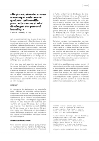 focus
ger, en se concentrant sur la voix de ses inter-
locuteurs uniquement. « 
C’est le réseau le plus
social que je connaisse. La relation authentique
et le lien créé avec l’audience va lui donner en-
vie de venir vous écouter à nouveau », témoigne
Clémence Boxberger (Fabernovel). Pour Camille
Lambert (SCIAM), « 
l’authenticité est beaucoup
plus grande grâce à la voix ce qui permet de
remarquer immédiatement si une marque est là
pour vendre, pour échanger sur sa passion ou
échanger avec les clients. »
C’est pour cela qu’il peut être pertinent pour
la marque de faire de l’employee advocacy et
de former ses collaborateurs, ce que conseille
Clémence Boxberger (Fabernovel). Elle a d’ail-
leuri a organisé une session sur l’application
afin de faire comprendre aux employés son
fonctionnement : « 
vos talents et vos meilleurs
ambassadeurs peuvent être formés pour parler
de votre marque. »
QUEL ROI ?
La récurrence des événements est essentielle
pour fidéliser son audience. Fabien Ferreira
s’appuie sur le fait que ce n’est pas le nombre
d’auditeurs dans les rooms qui comptent, mais
« la rétention, qui se construit en créant des ren-
dez-vous réguliers ». L’avantage de l’application
est que l’on peut mesurer cette audience, bien
« 
qu’il n’y ait pas de ROI direct 
» d’un point de
vue financier. Pour Camille Lambert (SCIAM),
le ROI se mesure sur le long terme. Elle pré-
cise : « 
pour moi, Clubhouse est davantage un
moyen de faire du networking, qu’il faut perce-
voir comme un complément, mais pas comme
un canal unique. »
L’AVENIR DE LA PLATEFORME
Nous pouvons observer depuis quelque temps
un ralentissement du nombre de télécharge-
ments, de rétention et d’acquisition. « Facebook
et Twitter sont en train de développer des fonc-
tionnalités similaires. Est-ce une offensive à la-
quelle l’application peut résister 
? 
», s’interroge
Josselin Moreau, co-animateur de cette ses-
sion et head of strategy chez TSC. Pour Fabien
Ferreira, se faire copier est au contraire un bon
signe: TikTok s’est également fait copier sur son
format, mais existe toujours. En revanche, sa
grande difficulté à proposer une application
sur Android est pour Fabien Ferreira le signe
que Clubhouse ne suivra peut-être pas face au
poids et aux moyens de ses concurrents.
Certaines marques n’y ont cependant pas trou-
vé d’intérêt. Se positionner sur la plateforme
nécessite des moyens humains importants.
L’exercice de la prise de parole en live requiert
des compétences spécifiques. Néanmoins, « 
il
est possible de rencontrer sur Clubhouse des
personnes que nous n’aurions jamais pu rencon-
trer en vrai. Faire une veille technologique et
notamment dans les autres pays sur vos concur-
rents devient très accessible. »
En définitive, que Clubhouse perdure ou non, « il
y a un enjeu à travailler sur le concept de l’audio
et à comprendre les codes des plateformes dé-
diées 
», pour Clémence Boxberger (Fabernovel).
En tant que marque, des opportunités sont à
saisir si les codes d’utilisation sont respectés.
Il faut néanmoins rester vigilant, sa faillibilité
technique pouvant conduire à ce que d’autres
plateformes sociales s’emparent du format.
« Ne pas se présenter comme
une marque, mais comme
quelqu’un qui travaille
pour cette marque et ainsi
développer son personal
branding. »
Camille Lambert, SCIAM
• Cette session, animée par Josselin
Moreau, head of strategy & experience
et Jean-Baptiste Ong, head of social
media, chez TSC a eu lieu le vendredi
21 mai 2021 en visioconférence.
• Avec Clémence BoxBerger, Senior Marketing
Acceleration Specialist chez Fabernovel,
Floréal Hernandez, Rédacteur en chef
adjoint de 20 minutes, Fabien Ferreira,
Growth & sales hacker à station F et
Camille Lambert, directrice de projet
stratégique en finance de marché de SCIAM.
• Compte-rendu rédigé par Maëva Dussault.
 