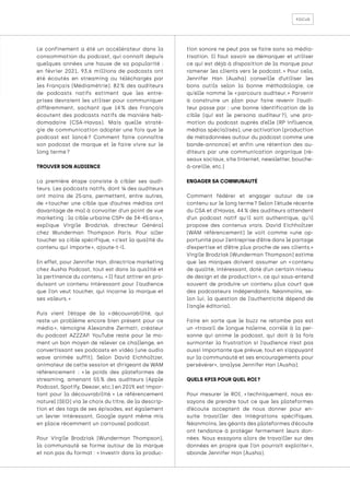 focus
Le confinement a été un accélérateur dans la
consommation du podcast, qui connaît depuis
quelques années une hause de sa popularité :
en février 2021, 93,6 millions de podcasts ont
été écoutés en streaming ou téléchargés par
les Français (Médiamétrie). 82 
% des auditeurs
de podcasts natifs estiment que les entre-
prises devraient les utiliser pour communiquer
différemment, sachant que 14 
% des Français
écoutent des podcasts natifs de manière heb-
domadaire (CSA-Havas). Mais quelle straté-
gie de communication adopter une fois que le
podcast est lancé 
? Comment faire connaître
son podcast de marque et le faire vivre sur le
long terme ?
TROUVER SON AUDIENCE
La première étape consiste à cibler ses audi-
teurs. Les podcasts natifs, dont ¼ des auditeurs
ont moins de 25 
ans, permettent, entre autres,
de « 
toucher une cible que d’autres médias ont
davantage de mal à convoiter d’un point de vue
marketing : la cible urbaine CSP+ de 34-45 ans »,
explique Virgile Brodziak, directeur Général
chez Wunderman Thompson Paris. Pour aller
toucher sa cible spécifique, « c’est la qualité du
contenu qui importe », ajoute-t-il.
En effet, pour Jennifer Han, directrice marketing
chez Ausha Podcast, tout est dans la qualité et
la pertinence du contenu. « Il faut attirer en pro-
duisant un contenu intéressant pour l’audience
que l’on veut toucher, qui incarne la marque et
ses valeurs. »
Puis vient l’étape de la « 
découvrabilité, qui
reste un problème encore bien présent pour ce
média 
», témoigne Alexandre Zermati, créateur
du podcast AZZZAP. YouTube reste pour le mo-
ment un bon moyen de relever ce challenge, en
convertissant ses podcasts en vidéo (une audio
wave animée suffit). Selon David Eichholtzer,
animateur de cette session et dirigeant de WAM
référencement : « 
le poids des plateformes de
streaming, amenant 55 
% des auditeurs (Apple
Podcast, Spotify, Deezer, etc.) en 2019, est impor-
tant pour la découvrabilité. 
» Le référencement
naturel (SEO) via le choix du titre, de la descrip-
tion et des tags de ses épisodes, est également
un levier intéressant, Google ayant même mis
en place récemment un carrousel podcast.
Pour Virgile Brodziak (Wunderman Thompson),
la communauté se forme autour de la marque
et non pas du format : « investir dans la produc-
tion sonore ne peut pas se faire sans sa média-
tisation. Il faut savoir se démarquer et utiliser
ce qui est déjà à disposition de la marque pour
ramener les clients vers le podcast. 
» Pour cela,
Jennifer Han (Ausha) conseille d’utiliser les
bons outils selon la bonne méthodologie, ce
qu’elle nomme le « 
parcours auditeur. 
» Parvenir
à construire un plan pour faire revenir l’audi-
teur passe par : une bonne identification de la
cible (qui est le persona auditeur 
?), une pro-
motion du podcast auprès d’elle (RP influence,
médias spécialisés), une activation (production
de métadonnées autour du podcast comme une
bande-annonce) et enfin une rétention des au-
diteurs par une communication organique (ré-
seaux sociaux, site Internet, newsletter, bouche-
à-oreille, etc.)
ENGAGER SA COMMUNAUTÉ
Comment fédérer et engager autour de ce
contenu sur le long terme ? Selon l’étude récente
du CSA et d’Havas, 44 % des auditeurs attendent
d’un podcast natif qu’il soit authentique, qu’il
propose des contenus vrais. David Eichholtzer
(WAM référencement) le voit comme «une op-
portunité pour l’entreprise d’être dans le partage
d’expertise et d’être plus proche de ses clients.»
Virgile Brodziak (Wunderman Thompson) estime
que les marques doivent assumer un « 
contenu
de qualité, intéressant, doté d’un certain niveau
de design et de production », ce qui sous-entend
souvent de produire un contenu plus court que
des podcasteurs indépendants. Néanmoins, se-
lon lui, la question de l’authenticité dépend de
l’angle éditorial.
Faire en sorte que le buzz ne retombe pas est
un «travail de longue haleine, corrélé à la per-
sonne qui anime le podcast, qui doit à la fois
surmonter la frustration si l’audience n’est pas
aussi importante que prévue, tout en s’appuyant
sur la communauté et ses encouragements pour
persévérer», analyse Jennifer Han (Ausha).
QUELS KPIS POUR QUEL ROI ?
Pour mesurer le ROI, « 
techniquement, nous es-
sayons de prendre tout ce que les plateformes
d’écoute acceptent de nous donner pour en-
suite travailler des intégrations spécifiques.
Néanmoins, les géants des plateformes d’écoute
ont tendance à protéger fermement leurs don-
nées. Nous essayons alors de travailler sur des
données en propre que l’on pourrait exploiter 
»,
abonde Jennifer Han (Ausha).
 