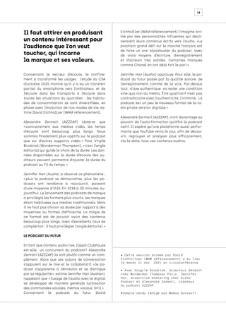 14
Concernant le vecteur d’écoute, le confine-
ment a transformé les usages : l’étude du CSA
d’octobre 2020 montre qu’il y a eu un transfert
partiel du smartphone vers l’ordinateur, et de
l’écoute dans les transports à l’écoute dans
toutes les situations du quotidien : les habitu-
des de consommation se sont diversifiées, en
phase avec l’évolution de nos modes de vie, es-
time David Eichholtzer (WAM référencement).
Alexandre Zermati (AZZZAP) observe que
« 
contrairement aux médias vidéo, les temps
d’écoute sont beaucoup plus longs. Nous
sommes finalement plus captifs sur le podcast
que sur d’autres supports vidéo. 
» Pour Virgile
Brodziak (Wunderman Thompson), « c’est l’angle
éditorial qui guide le choix de la durée. Les don-
nées disponibles sur la durée d’écoute des au-
diteurs peuvent permettre d’ajuster la durée du
podcast au fil du temps. »
Jennifer Han (Ausha) a observé ce phénomène :
« 
plus le podcast se démocratise, plus les po-
dcasts ont tendance à raccourcir, passant
d’une moyenne d’1h15 fin 2018 à 30 minutes au-
jourd’hui. Le lancement des podcasts de marque
a privilégié les formats plus courts, les marques
étant habituées aux médias traditionnels. Mais
il ne faut pas choisir sa durée par rapport à des
moyennes ou formes d’efficacité. La magie de
ce format est de pouvoir avoir des contenus
beaucoup plus longs, avec d’excellents taux de
complétion : il faut privilégier l’angle éditorial. »
LE PODCAST DU FUTUR
En tant que contenu audio live, l’appli Clubhouse
est-elle un concurrent du podcast 
? Alexandre
Zermati (AZZZAP) la voit plutôt comme un com-
plément. Alors que ses salons de conversation
s’appuient sur le live et le collaboratif, « 
le po-
dcast s’apparente à l’émission et se distingue
par sa régularité », estime Jennifer Han (Aushan),
rappelant que « l’usage de l’audio avec le digital
se développe de manière générale (utilisation
des commandes vocales, mémos vocaux, Siri). »
Concernant le podcast du futur, David
Eichholtzer (WAM référencement) l’imagine ani-
mé par des personnalités influentes qui décli-
neraient leurs contenus écrits vers l’audio. «Le
prochain grand défi sur le marché français est
de faire un vrai blockbuster du podcast, avec
de vrais moyens d’écriture, d’enregistrement
et d’acteurs très solides. Certaines marques
comme Chanel en ont déjà fait le pari.»
Jennifer Han (Ausha) approuve. Pour elle, le po-
dcast du futur passe par la qualité sonore, de
l’enregistrement comme de la voix. Par-dessus
tout, «l’axe authentique va rester une condition
sine qua non du média. Être qualitatif n’est pas
contradictoire avec l’authenticité, l’intimité. Le
podcast est un peu le nouveau format de la ra-
dio pirate version digitale.»
Alexandre Zermati (AZZZAP), croit davantage au
pouvoir de l’auto-formation qu’offre le podcast
natif. Il espère qu’’une plateforme aussi perfor-
mante que YouTube verra le jour, afin de décou-
vrir, regrouper et analyser plus efficacement,
via la data, tous ces contenus audios.
• Cette session animée par David
Eichholtzer (WAM référencement) a eu lieu
le mardi 11 mai 2021 en visioconférence.
• Avec Virgile Brodziak, directeur Général
chez Wunderman Thompson Paris, Jennifer
Han, directrice marketing chez Ausha
Podcast et Alexandre Zermati, créateur
du podcast AZZZAP.
•Compte-rendu rédigé par Maëva Dussault.
Il faut attirer en produisant
un contenu intéressant pour
l’audience que l’on veut
toucher, qui incarne
la marque et ses valeurs.
 