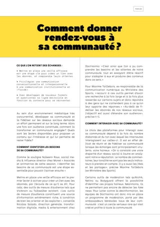 focus
Comment donner
rendez-vous à
sa communauté ?
Au sein d’un environnement médiatique très
concurrentiel, développer sa communauté et
la fidéliser sur les réseaux sociaux demande
un effort permanent et sur le long terme. Alors
une fois son audience constituée, comment la
transformer en communauté engagée 
? Quels
sont les leviers disponibles pour proposer un
contenu qui l’intéresse et qui lui permette de
rester fidèle ?
COMMENT IDENTIFIER LES BESOINS
DE SA COMMUNAUTÉ ?
Comme le souligne Nolwenn Roux, social me-
dia & influence director chez Monet + Associés
et animatrice de cette session, « 
identifier les
besoins de sa communauté est une étape es-
sentielle pour pouvoir l’activer ensuite. »
Mettre en place une veille efficace est le pre-
mier levier à activer pour créer un lien avec les
abonnés, par l’écoute de ce qu’il se dit. Pour
cela, des outils de mesure d’audience tels que
Visibrain ou Talkwalker existent. « 
Les outils
de mesure d’audience constituent une source
d’information extrêmement riche, à condition
de bien les orienter et les exploiter », conseille
Nicolas Salado, direction générale, transfor-
mation digitale, media & entertainment chez
Doctissimo: « 
C’est ainsi que l’on a pu com-
prendre les besoins et les attentes de notre
communauté, tout en essayant d’être réactif
pour s’adapter à eux et produire des contenus
dans ce sens. »
Pour Maxime Taillebois, ex-responsable de la
communication numérique au Ministère des
Sports, « 
recourir à ces outils permet d’avoir
une recherche à la fois large et à la fois plus
resserrée sur certains sujets et donc répondre
à des gens qui ne s’attendent pas à ce qu’on
leur apporte des réponses. 
» « 
Au-delà de fi-
déliser les abonnés de nos réseaux sociaux,
l’objectif est aussi d’étendre son audience 
»,
précise-t-il.
COMMENT INTERAGIR AVEC SA COMMUNAUTÉ ?
Le choix des plateformes pour interagir avec
sa communauté dépend à la fois du nombre
d’abonnés et du ton avec lequel les internautes
interagissent sur celles-ci. Il est en effet dé-
licat de réunir et de fidéliser sa communauté
lorsque les échanges sont principalement viru-
lents, voire haineux. « 
On a constaté une vraie
disparité d’un réseau social à l’autre en analy-
sant notre e-réputation. Le nombre de commen-
taires, leur tonalité ne sont pas les seuls indica-
teurs à prendre en compte. Il y a aussi les likes
et les partages 
», précise Maxime Taillebois
(ex-Ministère des Sports).
Certains outils de modération tels qu’Atchik,
Netino ou Bodyguard offrent la possibilité
d’identifier ces propos haineux. Néanmoins, ils
ne permettent pas encore de détecter les fake
news. Pour lutter contre la désinformation, les
équipes de Doctissimo ont donc mis en place
un programme de modération, porté par des
ambassadeurs bénévoles issus de leur com-
munauté : c’est un cercle vertueux rare qui s’est
créé et profite à toute la communauté.
CE QUE L’ON RETIENT DES ÉCHANGES :
• Mettre en place une veille efficace
est une étape clé pour créer un lien avec
les abonnés, et comprendre leurs attentes.
• Privilégier une communication
conversationnelle et interpersonnelle
à une communication institutionnelle et
« froide ».
• Oser développer de nouveaux formats
et questionner sa ligne éditoriale en
fonction du contexte pour se réinventer.
 