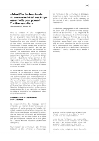 16
• Cette session animée par Nolwenn Roux
(Monet + Associés) a eu lieu le mardi
9 juin 2021 en visioconférence.
•Avec Maxime Taillebois, ex-responsable
de la communication numérique au Ministère
des sports et Nicolas Salado, direction
générale, transformation digitale,
media & entertainment chez Doctissimo.
•Compte-rendu rédigé par Maëva Dussault.
Dans ce contexte de crise exceptionnelle,
Doctissimo a souhaité se réinventer et s'adap-
ter en proposant notamment de nouveaux
formats : les équipes ont organisé différents
Facebook live avec pour objectif de s’appuyer
sur des experts reconnus pour transmettre de
l'information. Chaque rendez-vous accueillait
toujours plus de participants. Cela leur per-
met aujourd’hui de toucher de nouvelles au-
diences. Les interactions entre les membres
d’une communauté sont, selon Nicolas Salado
(Doctissimo), également un levier clé d’enga-
gement : « 
Quand une marque parvient à inte-
ragir avec sa communauté, c’est très bien, mais
c’est encore mieux quand les membres de cette
communauté arrivent à communiquer entre eux,
c’est très vertueux. »
Au ministère des Sports, en réaction à la crise
sanitaire, le ton employé a changé : « 
Nous
avons souhaité converser davantage, proposer
une communication plus interpersonnelle et
systématique aussi bien sur Twitter, Instagram
que Facebook. Notre communication, aupara-
vant, était très institutionnelle. Nous avons mo-
difié notre ligne éditoriale en liant un ton déca-
lé autour de la communication sur les mesures
gouvernementales à nos méthodes de rigueur.
On observe aujourd’hui un engagement beau-
coup plus constant. »
COMMENT CRÉER DE L’ENGAGEMENT
DANS LA DURÉE ?
La personnalisation des messages permet
d'installer une relation de confiance avec son
audience. « Il faut proposer un service plus indi-
viduel. Lorsqu’on analyse le fonctionnement des
algorithmes des réseaux sociaux et la propor-
tion de personnes qui voient les publications
par rapport à ceux qui nous suivent, je ne pense
pas que l’on puisse compter sur un post géné-
ral 
», précise Maxime Taillebois (ex-Ministère
des Sports).
Pour engager les communautés plus timides,
l’objectif va être « 
d’inciter et d’encourager
les membres de la communauté à dialoguer,
à exprimer ce qu’ils vivent, quitte à ce que ce
soit en circuit plus fermé via des messages ou
des cercles privés 
», abonde Nicolas Salado
(Doctissimo).
En définitive, l’engagement d'une communauté
est avant tout une question d’écoute, d’adap-
tabilité et d’interaction. Il est important de
challenger ses pratiques, de se réinventer pour
proposer de nouveaux formats ou encore de
nouveaux modes d’interaction : « l’important est
de toujours garder l’esprit ouvert pour se renou-
veler et savoir quand est-ce que les attentes
de la communauté vont changer ou d’identi-
fier les rendez-vous ou les formats n'étant plus
pertinents 
», conclut Nolwenn Roux (Monet +
Associés).
« Identifier les besoins de
sa communauté est une étape
essentielle pour pouvoir
l’activer ensuite. »
Nolwenn Roux, Monet RP
 