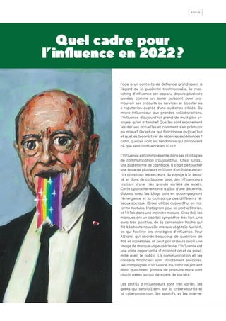 focus
Quel cadre pour
l’influence en 2022 ?
Face à un contexte de défiance grandissant à
l’égard de la publicité traditionnelle, le mar-
keting d’influence est apparu, depuis plusieurs
années, comme un levier puissant pour pro-
mouvoir ses produits ou services et booster sa
e-réputation auprès d’une audience ciblée. Du
micro-influenceur aux grandes collaborations,
l’influence d’aujourd’hui prend de multiples vi-
sages: qu’en attendre? Quelles sont exactement
les dérives actuelles et comment s’en prémunir
au mieux? Qu’est-ce qui fonctionne aujourd’hui
et quelles leçons tirer de récentes expériences ?
Enfin, quelles sont les tendances qui annoncent
ce que sera l’influence en 2022 ?
L’influence est omniprésente dans les stratégies
de communication d’aujourd’hui. Chez iGraal,
une plateforme de cashback, il s’agit de toucher
une base de plusieurs millions d’utilisateurs ac-
tifs dans tous les secteurs, du voyage à la beau-
té, et donc de collaborer avec des influenceurs
traitant d’une très grande variété de sujets.
Cette approche remonte à plus d’une décennie,
d’abord avec les blogs puis en accompagnant
l’émergence et la croissance des différents ré-
seaux sociaux. iGraal utilise aujourd’hui en ma-
jorité Youtube, Instagram pour sa partie Stories,
et TikTok dans une moindre mesure. Chez Bel, les
marques ont un capital sympathie très fort, une
aura très positive, de la centenaire Vache qui
Rit à la toute nouvelle marque végétale Nurishh,
ce qui facilite les stratégies d’influence. Pour
Allianz, qui aborde beaucoup de questions de
RSE et sociétales, et peut par ailleurs avoir une
image de marque un peu sérieuse, l’influence est
une vraie opportunité d’incarnation et de proxi-
mité avec le public. La communication et les
conseils financiers sont strictement encadrés,
les campagnes d’influence d’Allianz ne parlent
donc quasiment jamais de produits mais sont
plutôt axées autour de sujets de société.
Les profils d’influenceurs sont très variés, les
geeks qui sensibilisent sur la cybersécurité et
la cyberprotection, les sportifs, et les interve-
 