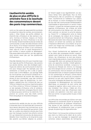 18
nants sur les sujets de responsabilité sociétale
et prévention (sécurité routière, environnement,
santé…). Chez iGraal, les profils reflètent la
diversité des utilisateurs et des secteurs cou-
verts, hommes et femmes, majeurs, en France
ou en Belgique, du micro influenceur à la star
de Youtube, iGraal travaille toutes les tailles de
communautés. Le cœur de cible d’iGraal a entre
25 et 34 
ans. Si la marque travaillait essentiel-
lement l’influence en direct à son commence-
ment, elle en a fait un canal d’acquisition à
part entière à mesure qu’elle se développait.
Elle passe désormais parfois par des agences,
mais encore assez peu par les plateformes
d’influenceurs.
Chez Bel, Malaïka Coco dit aussi travailler avec
tout type de profils d’influenceurs, des parents
aux jeunes adultes, avec des stratégies spéci-
fiques de création de communauté et d’activa-
tion pour chaque sujet. Par exemple, pour son
centenaire, La Vache qui Rit a créé un parte-
nariat avec Le Rire Médecin, qui partage l’ADN
du rire et permet une activation solidaire et in-
carnée, permettant de toucher des cibles plus
jeunes et plus connectées, avec des contenus
sur différents types de plateformes. La cam-
pagne a généré plus d’un milliard de vues sur
TikTok et collecté une somme importante grâce
à un filtre, utilisé sur TikTok et Instagram, dans
un bel exemple d’influence utile et solidaire.
L’angle de la dernière campagne Boursin était
lui beaucoup plus centré sur la créativité, l’ins-
piration en cuisine, avec des Chefs comme
Pierre Sang Boyer et Amandine Chaignot.
RÉASSURANCE
L’authenticité semble de plus en plus difficile
à atteindre face à la lassitude des consomma-
teurs devant des posts trop commerciaux, et ce
critère est donc plus essentiel que jamais. Chez
Bel, on y prête une attention encore plus forte
pour les marques touchant les enfants comme
Kiri, qui nécessitent encore plus de réassurance.
Malaïka Coco travaille sur le long-terme avec
des parents eux-mêmes adeptes du produit,
en faisant appel à eux régulièrement, sur plu-
sieurs temps forts spécifiques. Pour le choix
d’influenceurs, Bel se concentre sur l’engage-
ment, l’authenticité et l’adhésion aux valeurs
de la marque. La vision stratégique du Groupe
est de créer des communautés d’ambassadeurs
mobilisables et garantissant un certain niveau
d’impact. Lorsque les marques passent par des
agences d’influenceurs, les critères de taille
de communauté et de thèmes sont très claire-
ment précisés, en donnant la priorité absolue
au “brand fit”, à l’adéquation entre le thème
de la campagne, les valeurs de la marque et
le positionnement de l’influenceur. L’équipe de
Bel essaie de rester très à l’écoute des consom-
mateurs, en évitant les contenus qui donnent
l’impression d’être faits « à la chaîne » et qui en-
voient une image trop commerciale. La sélec-
tion est donc très pointue.
Pour iGraal l’authenticité est également clé
et les relais des campagnes doivent impérati-
vement avoir testé le service en amont. Chez
Allianz, les influenceurs ne sont pas directe-
ment inspirés des produits, ils portent plutôt des
messages RSE, dans une optique de long-terme,
avec une approche orientée « 
intérêt général 
»,
prise de conscience sociétale. Lorsqu’un.e in-
fluenceur.se lifestyle est choisi.e, le message
peut être éloigné de son univers et de celui de
sa communauté, mais en laissant une certaine
latitude éditoriale, on obtient quelque chose d’à
la fois authentique et efficace, comme Natoo
sur la cybersécurité, qui sait par sa propre ex-
périence ce que cela signifie d’être « 
trollée 
».
Une autre campagne de prévention visait à ac-
compagner le développement de trottinettes
électriques, en proposant de venir retirer des
casques en agence 
; elle a aussi connu un suc-
cès immédiat. Pour Allianz, l’idéal est d’ins-
crire les relations avec des influenceurs dans
la durée: une opération « 
one shot 
» peut aussi
être lue comme le signe qu’elle n’a pas si bien
fonctionné.
Les difficultés rencontrées par Allianz sont peu
fréquentes et concernent plutôt le manque de
professionnalisation de quelques influenceurs
très jeunes et peu habitués aux contraintes
qu’impliquent la collaboration avec un grand
groupe, du planning à la ligne éditoriale.
Chez iGraal, il arrive que les contenus ne soient
pas clairs ou même qu’ils créent de la confu-
sion, ou que les messages ne respectent pas
certaines valeurs essentielles de l’entreprise.
L’authenticité semble
de plus en plus difficile à
atteindre face à la lassitude
des consommateurs devant
des posts trop commerciaux. 
 