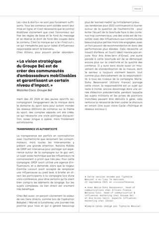 focus
Les « 
dos & don’ts 
» ne sont pas forcément suffi-
sants. Tous les contenus sont validés avant leur
mise en ligne, et il est nécessaire que le contrat
établisse clairement que c’est l’annonceur qui
fixe les règles de base et le fond du message
et se réserve le droit de faire des coupes dans
le contenu. C’est la marque qui a le « final cut »,
ce qui n’empêche pas qu’un label d’influenceur
responsable serait le bienvenu.
Chez Allianz, pour pouvoir parler abondam-
ment des JO 2024 et des jeunes sportifs ac-
compagnant l’engagement de la marque dans
le domaine du sport sans pour autant inonder
les réseaux d’Allianz de contenus sur le thème
du sport, des comptes séparés ont été créés,
ce qui nécessite une vraie politique d’acquisi-
tion, assez longue à opérer, mais finalement
satisfaisante.
TRANSPARENCE VS AUTHENTICITÉ
La transparence est parfois en contradiction
avec l’authenticité que réclament les consom-
mateurs, mais toutes les intervenantes y
prêtent une grande attention. Natalia Roblès
de GRDF est intervenue pour partager son expé-
rience autour de la campagne sur le gaz vert,
un sujet assez technique que les influenceurs ne
connaissaient a priori que très peu. Pour cette
campagne, GRDF avait utilisé une agence d’in-
fluenceurs, et a demandé, alors que le nageur
Camille Lacourt avait accepté de remplacer
une influenceuse au pied levé, à briefer en di-
rect les participants à la campagne lors d’une
visio-conférence, pour être certains qu’ils aient
bien compris les éléments de langage. Sur les
sujets complexes, ce lien direct est vraiment
très bénéfique.
Chez Bel aussi, on perçoit clairement la valeur
de ces liens directs, comme lors de l’opération
Babybel / Marvel à Eurodisney, une journée très
positive pour tous et qui a généré beaucoup
plus de “earned media” qu’initialement prévu.
Les tendances pour 2022 continueront à tourner
autour de la question de l’authenticité : pour
éviter l’écueil de la lassitude face à des conte-
nus trop commerciaux, une des voies est de tra-
vailler avec des influenceurs aux communautés
beaucoup plus petites mais très engagées, avec
un fort pouvoir de recommandation et donc des
performances plus élevées. Cela nécessite un
travail d’orfèvre, et l’outil idéal n’existe pas en-
core. Pour Ana Aires-lerin d’iGraal, une autre
parade à cette lassitude est de se démarquer
encore plus sur la créativité et la qualité des
contenus. Il y aura sans doute aussi un mou-
vement de standardisation de la mesure, dont
le secteur a toujours vraiment besoin, tout
comme plus d’encadrement de la responsabili-
té, à tous les niveaux de la campagne. Marie-
Doha Besancenot (Allianz France) partage
cette vision, la responsabilité est un sujet qui
reste à traiter, encore davantage dans une an-
née d’élection présidentielle, pendant laquelle
les sujets militants et les prises de positions
tranchées peuvent être délicats à gérer, cela
renforce la nécessité de bien cadrer le discours
en amont (lire aussi notre Cycle « 
Politique et
réseaux sociaux »).
• Cette session animée par Tiphaine
Masurel a eu lieu le mercredi
22 septembre 2021 en visioconférence.
• Avec Marie-Doha Besancenot, head of
communications chez Allianz France,
Malaika Coco, head of communication &
influencer marketing chez Groupe Bel
et Ana Aires-lerin, experte influencer
marketing chez iGraal.
•Compte-rendu rédigé par Tiphaine Masurel.
« La vision stratégique
du Groupe Bel est de
créer des communautés
d’ambassadeurs mobilisables
et garantissant un certain
niveau d’impact. »
Malaika Coco, Groupe Bel
 