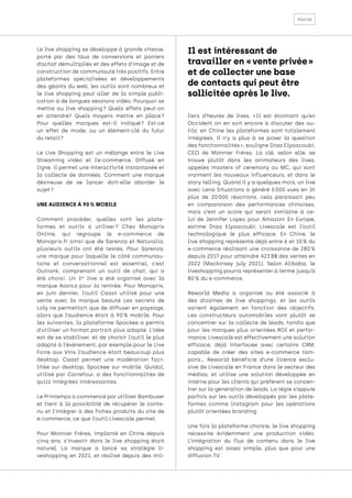 focus
Le live shopping se développe à grande vitesse,
porté par des taux de conversions et paniers
d’achat démultipliés et des effets d’image et de
construction de communauté très positifs. Entre
plateformes spécialisées et développements
des géants du web, les outils sont nombreux et
le live shopping peut aller de la simple publi-
cation à de longues sessions vidéo. Pourquoi se
mettre au live shopping 
? Quels effets peut-on
en attendre? Quels moyens mettre en place 
?
Pour quelles marques est-il indiqué 
? Est-ce
un effet de mode, ou un élément-clé du futur
du retail ?
Le Live Shopping est un mélange entre le Live
Streaming vidéo et l’e-commerce. Diffusé en
ligne, il permet une interactivité instantanée et
la collecte de données. Comment une marque
désireuse de se lancer doit-elle aborder le
sujet ?
UNE AUDIENCE À 90 % MOBILE
Comment procéder, quelles sont les plate-
formes et outils à utiliser 
? Chez Monoprix
Online, qui regroupe le e-commerce de
Monoprix.fr ainsi que de Sarenza et Naturalia,
plusieurs outils ont été testés. Pour Sarenza,
une marque pour laquelle le côté communau-
taire et conversationnel est essentiel, c’est
Outrank, comprenant un outil de chat, qui a
été choisi. Un 1er
live a été organisé avec la
marque Aasics pour la rentrée. Pour Monoprix,
en juin dernier, l’outil Caast utilisé pour une
vente avec la marque beauté Les secrets de
Loly ne permettait que de diffuser en paysage,
alors que l’audience était à 90 
% mobile. Pour
les suivantes, la plateforme Spockee a permis
d’utiliser un format portrait plus adapté. L’idée
est de se stabiliser, et de choisir l’outil le plus
adapté à l’événement, par exemple pour le Live
Foire aux Vins l’audience était beaucoup plus
desktop. Caast permet une modération faci-
litée sur desktop, Spockee sur mobile. Quidol,
utilisé par Carrefour, a des fonctionnalités de
quizz intégrées intéressantes.
Le Printemps a commencé par utiliser Bambuser
et tient à la possibilité de récupérer le conte-
nu et l’intégrer à des fiches produits du site de
e-commerce, ce que l’outil Livescale permet.
Pour Monnier Frères, implanté en Chine depuis
cinq ans, s’investir dans le live shopping était
naturel. La marque a lancé sa stratégie li-
veshopping en 2021, et réalisé depuis des mil-
liers d’heures de lives. « 
Il est étonnant qu’en
Occident on en soit encore à discuter des ou-
tils: en Chine les plateformes sont totalement
intégrées, il n’y a plus à se poser la question
des fonctionnalités », souligne Diaa Elyaacoubi,
CEO de Monnier Frères. La clé, selon elle, se
trouve plutôt dans les animateurs des lives,
appelés masters of ceremony ou MC, qui sont
vraiment les nouveaux influenceurs, et dans le
story telling. Quand il y a quelques mois, un live
avec Lena Situations a généré 5 
000 vues en 1h
plus de 20 
000 réactions, cela paraissait peu
en comparaison des performances chinoises,
mais c’est un score qui serait similaire à ce-
lui de Jennifer Lopez pour Amazon! En Europe,
estime Diaa Elyaacoubi, Livescale est l’outil
technologique le plus efficace. En Chine, le
live shopping représente déjà entre 6 et 10 % du
e-commerce réalisant une croissance de 280 
%
depuis 2017 pour atteindre 423 B$ des ventes en
2022 (Mackinsey july 2021). Selon Alibaba, le
liveshopping pourra représenter à terme jusqu’à
80 % du e-commerce.
Reworld Media a organisé ou été associé à
des dizaines de live shoppings, et les outils
varient également en fonction des objectifs.
Les constructeurs automobiles vont plutôt se
concentrer sur la collecte de leads, tandis que
pour les marques plus orientées ROI et perfor-
mance, Livescale est effectivement une solution
efficace, déjà interfacée avec certains CRM,
capable de créer des sites e-commerce tam-
pons… Reworld bénéficie d’une licence exclu-
sive de Livescale en France dans le secteur des
médias, et utilise une solution développée en
interne pour les clients qui préfèrent se concen-
trer sur la génération de leads. La régie s’appuie
parfois sur les outils développés par les plate-
formes comme Instagram pour les opérations
plutôt orientées branding.
Une fois la plateforme choisie, le live shopping
nécessite évidemment une production vidéo.
L’intégration du flux de contenu dans le live
shopping est assez simple, plus que pour une
diffusion TV.
Il est intéressant de
travailler en « vente privée »
et de collecter une base
de contacts qui peut être
sollicitée après le live. 
 