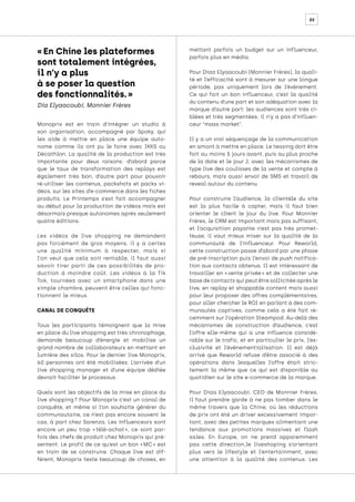 22
Monoprix est en train d’intégrer un studio à
son organisation, accompagné par Spoky, qui
les aide à mettre en place une équipe auto-
nome comme ils ont pu le faire avec IKKS ou
Décathlon. La qualité de la production est très
importante pour deux raisons: d’abord parce
que le taux de transformation des replays est
également très bon, d’autre part pour pouvoir
ré-utiliser les contenus, packshots et packs vi-
déos, sur les sites d’e-commerce dans les fiches
produits. Le Printemps s’est fait accompagner
au début pour la production de vidéos mais est
désormais presque autonomes après seulement
quatre éditions.
Les vidéos de live shopping ne demandent
pas forcément de gros moyens, il y a certes
une qualité minimum à respecter, mais si
l’on veut que cela soit rentable, il faut aussi
savoir tirer parti de ces possibilités de pro-
duction à moindre coût. Les vidéos à la Tik
Tok, tournées avec un smartphone dans une
simple chambre, peuvent être celles qui fonc-
tionnent le mieux.
CANAL DE CONQUÊTE
Tous les participants témoignent que la mise
en place du live shopping est très chronophage,
demande beaucoup d’énergie et mobilise un
grand nombre de collaborateurs en mettant en
lumière des silos. Pour le dernier live Monoprix,
60 personnes ont été mobilisées. L’arrivée d’un
live shopping manager et d’une équipe dédiée
devrait faciliter le processus.
Quels sont les objectifs de la mise en place du
live shopping 
? Pour Monoprix c’est un canal de
conquête, et même si l’on souhaite générer du
communautaire, ce n’est pas encore souvent le
cas, à part chez Sarenza. Les influenceurs sont
encore un peu trop « 
télé-achat 
», ce sont par-
fois des chefs de produit chez Monoprix qui pré-
sentent. Le profil de ce qu’est un bon « 
MC 
» est
en train de se construire. Chaque live est dif-
férent, Monoprix teste beaucoup de choses, en
mettant parfois un budget sur un influenceur,
parfois plus en média.
Pour Diaa Elyaacoubi (Monnier Frères), la quali-
té et l’efficacité sont à mesurer sur une longue
période, pas uniquement lors de l’événement.
Ce qui fait un bon influenceur, c’est la qualité
du contenu d’une part et son adéquation avec la
marque d’autre part: les audiences sont très ci-
blées et très segmentées, il n’y a pas d’influen-
ceur “mass market”.
Il y a un vrai séquençage de la communication
en amont à mettre en place. Le teasing doit être
fait au moins 5 jours avant, puis au plus proche
de la date et le jour J, avec les mécanismes de
type live des coulisses de la vente et compte à
rebours, mais aussi envoi de SMS et travail de
reveal autour du contenu.
Pour construire l’audience, la clientèle du site
est la plus facile à capter, mais il faut bien
orienter le client le jour du live. Pour Monnier
Frères, le CRM est important mais pas suffisant,
et l’acquisition payante n’est pas très promet-
teuse, il vaut mieux miser sur la qualité de la
communauté de l’influenceur. Pour Reworld,
cette construction passe d’abord par une phase
de pré-inscription puis l’envoi de push notifica-
tion aux contacts obtenus. Il est intéressant de
travailler en « 
vente privée 
» et de collecter une
base de contacts qui peut être sollicitée après le
live, en replay et shoppable content mais aussi
pour leur proposer des offres complémentaires,
pour aller chercher le ROI en parlant à des com-
munautés captives, comme cela a été fait ré-
cemment sur l’opération Steampod. Au-delà des
mécanismes de construction d’audience, c’est
l’offre elle-même qui a une influence considé-
rable sur le trafic, et en particulier le prix, l’ex-
clusivité et l’événementialisation. Il est déjà
arrivé que Reworld refuse d’être associé à des
opérations dans lesquelles l’offre était stric-
tement la même que ce qui est disponible au
quotidien sur le site e-commerce de la marque.
Pour Diaa Elyaacoubi, CEO de Monnier Frères,
il faut prendre garde à ne pas tomber dans le
même travers que la Chine, où les réductions
de prix ont été un driver excessivement impor-
tant, avec des petites marques alimentant une
tendance aux promotions massives et flash
sales. En Europe, on ne prend apparemment
pas cette direction,le liveshoping s’orientant
plus vers le lifestyle et l’entertainment, avec
une attention à la qualité des contenus. Les
« En Chine les plateformes
sont totalement intégrées,
il n’y a plus
à se poser la question
des fonctionnalités. »
Dia Elyaacoubi, Monnier Frères
 
