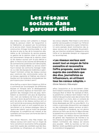 24
Les réseaux
sociaux dans
le parcours client
Les réseaux sociaux sont présents à chaque
étape du parcours client: de l’acquisition à
la fidélisation, en passant par l’e-commerce
et le service client. Canal d’acquisition et de
construction d’image incontournable, ils sont
de plus en plus le lieu de la transaction elle-
même ou de l’utilisation du service proposé.
La gestion de la relation client à ciel ouvert
est certainement l’étape de la relation client
où les réseaux sociaux sont le plus délicat à
gérer: à l’heure où les volumes de demandes et
de commentaires potentiels sont démultipliés,
faut-il des comptes dédiés au service client 
?
Faut-il laisser les community manager modé-
rer, ou créer des équipes de modérateurs spéci-
fiques 
? Comment utiliser les réseaux sociaux
pour construire des communautés autour de
sa marque, segmenter et fidéliser ses clients 
?
Quelles sont les tendances remarquées par les
participants pour l’année à venir?
Aline Geffroy a rejoint Saint-Gobain en 2019 et
a commencé par accompagner les différentes
équipes et marques dans le développement
de leurs contenus digitaux en favorisant l’ali-
gnement des messages entre les pays. Saint-
Gobain va clairement vers plus de digitalisa-
tion, c’est une tendance de fond, qui est vue
comme un levier de performance, y compris en
point de vente, et les réseaux sociaux sont un
outil central de ce processus de digitalisation.
Le digital est aussi un outil essentiel pour le
recrutement et la marque employeur dans la
“guerre des talents” que se livrent les grandes
entreprises: la compétition est intense, et les
candidats sont eux aussi une forme de client à
aller chercher.
Pour Olivier Pelvoizin, chez Pôle Emploi, les
réseaux sociaux sont avant tout un moyen de
faire connaître et reconnaître l’offre proposée,
aussi bien auprès des candidats que des élus,
journalistes ou influenceurs, en utilisant tous
les canaux adaptés. Pôle Emploi a ainsi été le
premier service public à s’investir sur TikTok et
y a démontré sa capacité à capter l’attention.
Un autre exemple récent d’utilisation des ré-
seaux sociaux est la campagne #tousmobili-
sés, qui cherche à améliorer l’adéquation entre
l’offre et la demande d’emploi en s’appuyant
sur les entreprises.
wPour l’acquisition et le recrutement client,
Saint-Gobain travaille à la fois sur des problé-
matiques BtoC et BtoB. Par exemple en BtoC,
la plateforme La Maison Saint-Gobain met en
relation des particuliers avec des artisans. Elle
a été lancée il y a 2 
ans, dans un contexte de
concurrence intense avec des services simi-
laires développés par EDF ou Leroy Merlin. Il y
a donc un gros enjeu d’acquisition, qui s’appuie
sur des campagnes réseaux sociaux, en parti-
culier Instagram et Facebook, qui ont permis
d’attirer du trafic vers le site. En début d’année,
la plateforme a attiré plus d’un million de visi-
teurs uniques. Les réseaux sociaux permettent
de générer des impressions de manière à la
fois massive et qualifiée. En Chine, pour Saint-
Gobain l’utilisation des réseaux est encore
plus poussée : 100 
% du business s’y fait via
WeChat, tandis que Weibo permet de travailler
la notoriété et l’engagement.
« Les réseaux sociaux sont
avant tout un moyen de faire
connaître et reconnaître
l’offre proposée, aussi bien
auprès des candidats que
des élus, journalistes ou
influenceurs, en utilisant
tous les canaux adaptés. »
Olivier Pelvoizin, Pôle emploi
 