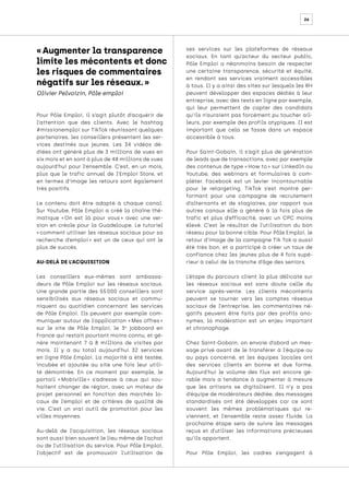 26
Pour Pôle Emploi, il s’agit plutôt d’acquérir de
l’attention que des clients. Avec le hashtag
#missionemploi sur TikTok réunissant quelques
partenaires, les conseillers présentent les ser-
vices destinés aux jeunes. Les 34 vidéos dé-
diées ont généré plus de 3 millions de vues en
six mois et en sont à plus de 48 millions de vues
aujourd’hui pour l’ensemble. C’est, en un mois,
plus que le trafic annuel de l’Emploi Store, et
en termes d’image les retours sont également
très positifs.
Le contenu doit être adapté à chaque canal.
Sur Youtube, Pôle Emploi a créé la chaîne thé-
matique « 
On est là pour vous 
» avec une ver-
sion en créole pour la Guadeloupe. Le tutoriel
« comment utiliser les réseaux sociaux pour sa
recherche d’emploi 
» est un de ceux qui ont le
plus de succès.
AU-DELÀ DE L’ACQUISITION
Les conseillers eux-mêmes sont ambassa-
deurs de Pôle Emploi sur les réseaux sociaux.
Une grande partie des 55 
000 conseillers sont
sensibilisés aux réseaux sociaux et commu-
niquent au quotidien concernant les services
de Pôle Emploi. Ils peuvent par exemple com-
muniquer autour de l’application « 
Mes offres 
»
sur le site de Pôle Emploi, le 3e
jobboard en
France qui restait pourtant moins connu, et gé-
nère maintenant 7 à 8 millions de visites par
mois. Il y a au total aujourd’hui 32 services
en ligne Pôle Emploi. La majorité a été testée,
incubée et ajoutée au site une fois leur utili-
té démontrée. En ce moment par exemple, le
portail « 
Mobiville 
» s’adresse à ceux qui sou-
haitent changer de région, avec un moteur de
projet personnel en fonction des marchés lo-
caux de l’emploi et de critères de qualité de
vie. C’est un vrai outil de promotion pour les
villes moyennes.
Au-delà de l’acquisition, les réseaux sociaux
sont aussi bien souvent le lieu même de l’achat
ou de l’utilisation du service. Pour Pôle Emploi,
l’objectif est de promouvoir l’utilisation de
ses services sur les plateformes de réseaux
sociaux. En tant qu’acteur du secteur public,
Pôle Emploi a néanmoins besoin de respecter
une certaine transparence, sécurité et équité,
en rendant ses services vraiment accessibles
à tous. Il y a ainsi des sites sur lesquels les RH
peuvent développer des espaces dédiés à leur
entreprise, avec des tests en ligne par exemple,
qui leur permettent de capter des candidats
qu’ils n’auraient pas forcément pu toucher ail-
leurs, par exemple des profils atypiques. Il est
important que cela se fasse dans un espace
accessible à tous.
Pour Saint-Gobain, il s’agit plus de génération
de leads que de transactions, avec par exemple
des contenus de type « How to » sur LinkedIn ou
Youtube, des webinars et formulaires à com-
pléter. Facebook est un levier incontournable
pour le retargeting. TikTok s’est montré per-
formant pour une campagne de recrutement
d’alternants et de stagiaires, par rapport aux
autres canaux elle a généré à la fois plus de
trafic et plus d’efficacité, avec un CPC moins
élevé. C’est le résultat de l’utilisation du bon
réseau pour la bonne cible. Pour Pôle Emploi, le
retour d’image de la campagne Tik Tok a aussi
été très bon, et a participé à créer un taux de
confiance chez les jeunes plus de 4 fois supé-
rieur à celui de la tranche d’âge des seniors.
L’étape du parcours client la plus délicate sur
les réseaux sociaux est sans doute celle du
service après-vente. Les clients mécontents
peuvent se tourner vers les comptes réseaux
sociaux de l’entreprise, les commentaires né-
gatifs peuvent être faits par des profils ano-
nymes, la modération est un enjeu important
et chronophage.
Chez Saint-Gobain, on envoie d’abord un mes-
sage privé avant de le transférer à l’équipe ou
au pays concerné, et les équipes locales ont
des services clients en bonne et due forme.
Aujourd’hui le volume des flux est encore gé-
rable mais a tendance à augmenter à mesure
que les artisans se digitalisent. Il n’y a pas
d’équipe de modérateurs dédiée, des messages
standardisés ont été développés car ce sont
souvent les mêmes problématiques qui re-
viennent, et l’ensemble reste assez fluide. La
prochaine étape sera de suivre les messages
reçus et d’utiliser les informations précieuses
qu’ils apportent.
Pour Pôle Emploi, les cadres s’engagent à
« Augmenter la transparence
limite les mécontents et donc
les risques de commentaires
négatifs sur les réseaux. »
Olivier Pelvoizin, Pôle emploi
 