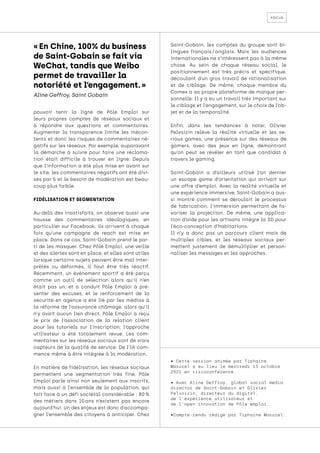 focus
« En Chine, 100% du business
de Saint-Gobain se fait via
WeChat, tandis que Weibo
permet de travailler la
notoriété et l’engagement. »
Aline Geffroy, Saint Gobain
• Cette session animée par Tiphaine
Masurel a eu lieu le mercredi 13 octobre
2021 en visioconférence.
• Avec Aline Geffroy, global social media
director de Saint-Gobain et Olivier
Pelvoizin, directeur du digital,
de l’expérience utilisateur et
de l’open innovation de Pôle emploi.
•Compte-rendu rédigé par Tiphaine Masurel.
pouvoir tenir la ligne de Pôle Emploi sur
leurs propres comptes de réseaux sociaux et
à répondre aux questions et commentaires.
Augmenter la transparence limite les mécon-
tents et donc les risques de commentaires né-
gatifs sur les réseaux. Par exemple, auparavant
la démarche à suivre pour faire une réclama-
tion était difficile à trouver en ligne. Depuis
que l’information a été plus mise en avant sur
le site, les commentaires négatifs ont été divi-
sés par 5 et le besoin de modération est beau-
coup plus faible.
FIDÉLISATION ET SEGMENTATION
Au-delà des insatisfaits, on observe aussi une
hausse des commentaires idéologiques, en
particulier sur Facebook, ils arrivent à chaque
fois qu’une campagne de reach est mise en
place. Dans ce cas, Saint-Gobain prend le par-
ti de les masquer. Chez Pôle Emploi, une veille
et des alertes sont en place, et elles sont utiles
lorsque certains sujets peuvent être mal inter-
prétés ou déformés, il faut être très réactif.
Récemment, un événement sportif a été perçu
comme un outil de sélection alors qu’il n’en
était pas un, et a conduit Pôle Emploi à pré-
senter des excuses, et le renforcement de la
sécurité en agence a été lié par les médias à
la réforme de l’assurance chômage, alors qu’il
n’y avait aucun lien direct. Pôle Emploi a reçu
le prix de l’association de la relation client
pour les tutoriels sur l’inscription, l’approche
utilisateur a été totalement revue. Les com-
mentaires sur les réseaux sociaux sont de vrais
capteurs de la qualité de service. De l’IA com-
mence même à être intégrée à la modération.
En matière de fidélisation, les réseaux sociaux
permettent une segmentation très fine. Pôle
Emploi parle ainsi non seulement aux inscrits,
mais aussi à l’ensemble de la population, qui
fait face à un défi sociétal considérable : 80 %
des métiers dans 10 
ans n’existent pas encore
aujourd’hui. Un des enjeux est donc d’accompa-
gner l’ensemble des citoyens à anticiper. Chez
Saint-Gobain, les comptes du groupe sont bi-
lingues français 
/ 
anglais. Mais les audiences
internationales ne s’intéressent pas à la même
chose. Au sein de chaque réseau social, le
positionnement est très précis et spécifique,
découlant d’un gros travail de rationalisation
et de ciblage. De même, chaque membre du
Comex a sa propre plateforme de marque per-
sonnelle. Il y a eu un travail très important sur
le ciblage et l’engagement, sur le choix de l’ob-
jet et de la temporalité.
Enfin, dans les tendances à noter, Olivier
Pelvoizin relève la réalité virtuelle et les se-
rious games, une présence sur des réseaux de
gamers, avec des jeux en ligne, démontrant
qu’on peut se révéler en tant que candidat à
travers le gaming.
Saint-Gobain a d’ailleurs utilisé l’an dernier
un escape game d’orientation qui arrivait sur
une offre d’emploi. Avec la réalité virtuelle et
une expérience immersive, Saint-Gobain a aus-
si montré comment se déroulait le processus
de fabrication, l’immersion permettant de fa-
voriser la projection. De même, une applica-
tion d’aide pour les artisans intègre la 3D pour
l’éco-conception d’habitations.
Il n’y a donc pas un parcours client mais de
multiples cibles, et les réseaux sociaux per-
mettent justement de démultiplier et person-
naliser les messages et les approches.
 