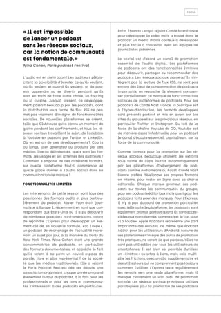 focus
L'audio est en plein boom! Les auditeurs plébis-
citent la possibilité d'écouter ce qu'ils veulent,
où ils veulent et quand ils veulent, et de pou-
voir apprendre ou se divertir pendant qu'ils
sont en train de faire autre chose, un footing
ou la cuisine. Jusqu'à présent, ce développe-
ment passait beaucoup par les podcasts, dont
la distribution sous forme de flux RSS ne per-
met pas vraiment d'intégrer de fonctionnalités
sociales. De nouvelles plateformes se créent,
telle que Clubhouse qui a connu un moment de
gloire pendant les confinements, et tous les ré-
seaux sociaux travaillent le sujet, de Facebook
à Youtube en passant par Twitter et LinkedIn.
Où en est-on de ces développements 
? Courts
ou longs, user generated ou produits par des
médias, live ou délinéarisés, quels sont les for-
mats, les usages et les attentes des auditeurs 
?
Comment s'emparer de ces différents formats,
sur quelle plateforme faut-il commencer et
quelle place donner à l'audio social dans sa
communication de marque ?
FONCTIONNALITÉS LIMITÉES
Les intervenants de cette session sont tous des
passionnés des formats audio et plus particu-
lièrement du podcast. Xavier Yvon était jour-
naliste à Europe 1, récemment en tant que cor-
respondant aux Etats-Unis où il a pu découvrir
de nombreux podcasts nord-américains, avant
de rejoindre L’Express pour développer un élé-
ment-clé de sa nouvelle formule, « 
La Loupe 
»,
un podcast de décryptage de l’actualité repre-
nant un sujet par jour, à la manière du Daily du
New York Times. Nina Cohen était une grande
consommatrice de podcasts, en particulier
des formats documentaires, et apprécie le fait
qu’ils soient à ce point un nouvel espace de
parole, libre et plus représentatif de la socié-
té que les médias traditionnels. Elle a rejoint
le Paris Podcast Festival dès ses débuts, une
association organisant chaque année un grand
événement autour du podcast, à la fois pour les
professionnels et pour les fans et communau-
tés s’intéressant à des podcasts en particulier.
Enfin, Thomas Leroy a rejoint Condé Nast France
pour développer la vidéo mais a trouvé dans le
podcast un média moins coûteux à développer
et plus facile à concevoir avec les équipes de
journalistes présentes.
Le social est d’abord un canal de promotion
essentiel de l’audio digital. Les plateformes
de podcasts ont des fonctionnalités limitées
pour découvrir, partager ou recommander des
podcasts. Les réseaux sociaux, parce qu’ils n’in-
tègrent pas la lecture de flux RSS, ne sont pas
encore des lieux de consommation de podcasts
importants, en revanche ils viennent compen-
ser partiellement ce manque de fonctionnalités
sociales de plateformes de podcasts. Pour les
podcasts de Condé Nast France, la politique est
à l’hyper-distribution, les formats développés
sont présents partout et mis en avant sur les
sites du groupe et sur les principaux réseaux, en
particulier Twitter et Instagram. Du fait de la
force de la chaîne Youtube de GQ, Youtube est
de manière assez inhabituelle pour un podcast
le canal d’écoute essentiel, capitalisant sur la
force de la communauté.
Comme formats pour la promotion sur les ré-
seaux sociaux, beaucoup utilisent les extraits
sous forme de clips fournis automatiquement
par les plateformes d’hébergement de pod-
casts comme Audiomeans ou Acast. Condé Nast
France préfère développer ses propres formats
en interne, pour rester en ligne avec sa charte
éditoriale. Chaque marque promeut ses pod-
casts sur toutes les communautés du groupe,
pour ses podcasts éditoriaux mais aussi pour les
podcasts faits pour des marques. Pour L’Express,
il n’y a pas d’accord de promotion particulier
avec telle ou telle plateforme, les podcasts sont
également promus partout quand ils sont acces-
sibles aux non-abonnés, comme c’est le cas pour
« 
La Loupe 
». Apple Podcasts représente une part
importante des écoutes, de même que Podcast
Addict pour les utilisateurs d’Android. Aucune de
ses plateformes n’intègre des outils de promotion
très pratiques, ne serait-ce que parce qu’elles ne
sont pas utilisables par tous les utilisateurs de
smartphones. Il est bien sûr possible d’utiliser
un « 
Linktree 
» ou arbre à liens, mais cela multi-
plie les frictions, avec un clic supplémentaire et
des utilisateurs qui ne comprennent pas toujours
comment l’utiliser. L’Express teste régulièrement
les renvois vers une seule plateforme, mais il
manque clairement un vrai outil de promotion
sociale. Les réseaux sociaux principaux utilisés
par L’Express pour la promotion de ses podcasts
« Il est impossible
de lancer un podcast
sans les réseaux sociaux,
car la notion de communauté
est fondamentale. »
Nina Cohen, Paris podcast Festival
 